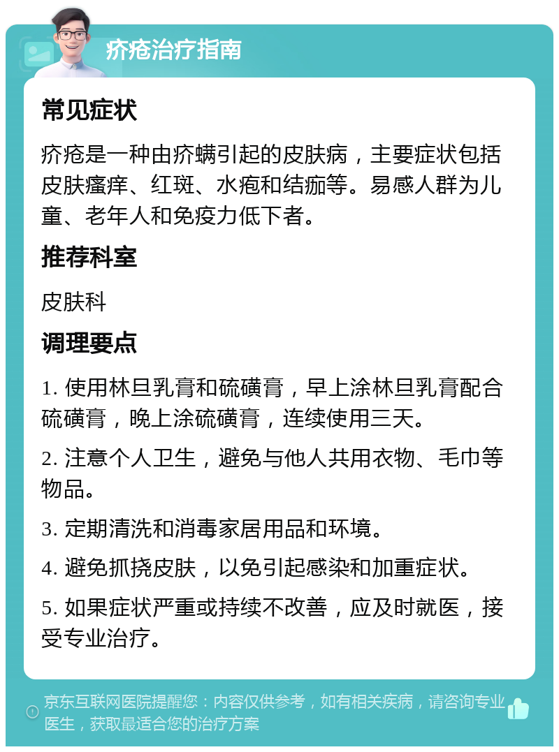 疥疮治疗指南 常见症状 疥疮是一种由疥螨引起的皮肤病，主要症状包括皮肤瘙痒、红斑、水疱和结痂等。易感人群为儿童、老年人和免疫力低下者。 推荐科室 皮肤科 调理要点 1. 使用林旦乳膏和硫磺膏，早上涂林旦乳膏配合硫磺膏，晚上涂硫磺膏，连续使用三天。 2. 注意个人卫生，避免与他人共用衣物、毛巾等物品。 3. 定期清洗和消毒家居用品和环境。 4. 避免抓挠皮肤，以免引起感染和加重症状。 5. 如果症状严重或持续不改善，应及时就医，接受专业治疗。