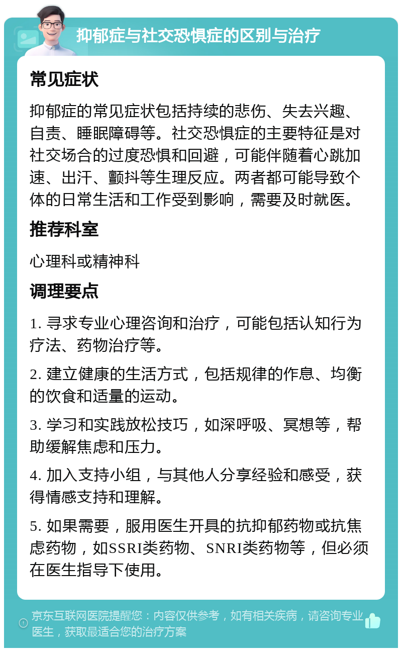 抑郁症与社交恐惧症的区别与治疗 常见症状 抑郁症的常见症状包括持续的悲伤、失去兴趣、自责、睡眠障碍等。社交恐惧症的主要特征是对社交场合的过度恐惧和回避，可能伴随着心跳加速、出汗、颤抖等生理反应。两者都可能导致个体的日常生活和工作受到影响，需要及时就医。 推荐科室 心理科或精神科 调理要点 1. 寻求专业心理咨询和治疗，可能包括认知行为疗法、药物治疗等。 2. 建立健康的生活方式，包括规律的作息、均衡的饮食和适量的运动。 3. 学习和实践放松技巧，如深呼吸、冥想等，帮助缓解焦虑和压力。 4. 加入支持小组，与其他人分享经验和感受，获得情感支持和理解。 5. 如果需要，服用医生开具的抗抑郁药物或抗焦虑药物，如SSRI类药物、SNRI类药物等，但必须在医生指导下使用。