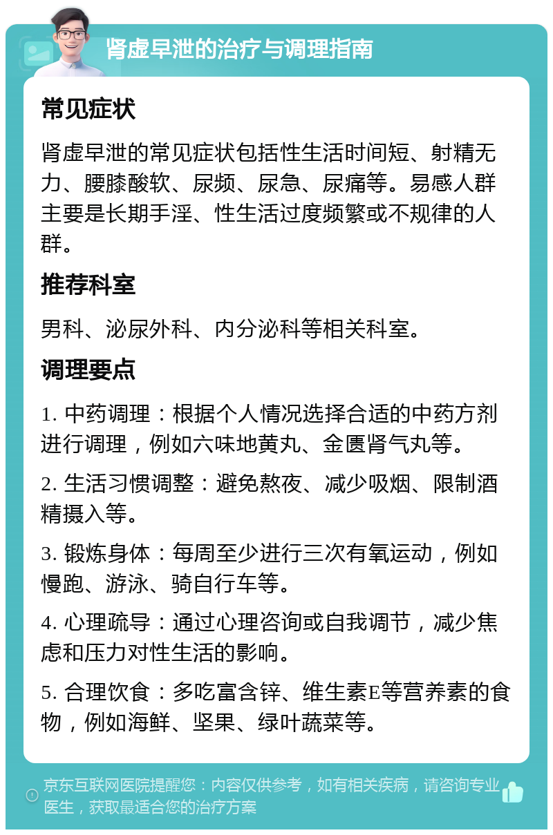 肾虚早泄的治疗与调理指南 常见症状 肾虚早泄的常见症状包括性生活时间短、射精无力、腰膝酸软、尿频、尿急、尿痛等。易感人群主要是长期手淫、性生活过度频繁或不规律的人群。 推荐科室 男科、泌尿外科、内分泌科等相关科室。 调理要点 1. 中药调理：根据个人情况选择合适的中药方剂进行调理，例如六味地黄丸、金匮肾气丸等。 2. 生活习惯调整：避免熬夜、减少吸烟、限制酒精摄入等。 3. 锻炼身体：每周至少进行三次有氧运动，例如慢跑、游泳、骑自行车等。 4. 心理疏导：通过心理咨询或自我调节，减少焦虑和压力对性生活的影响。 5. 合理饮食：多吃富含锌、维生素E等营养素的食物，例如海鲜、坚果、绿叶蔬菜等。