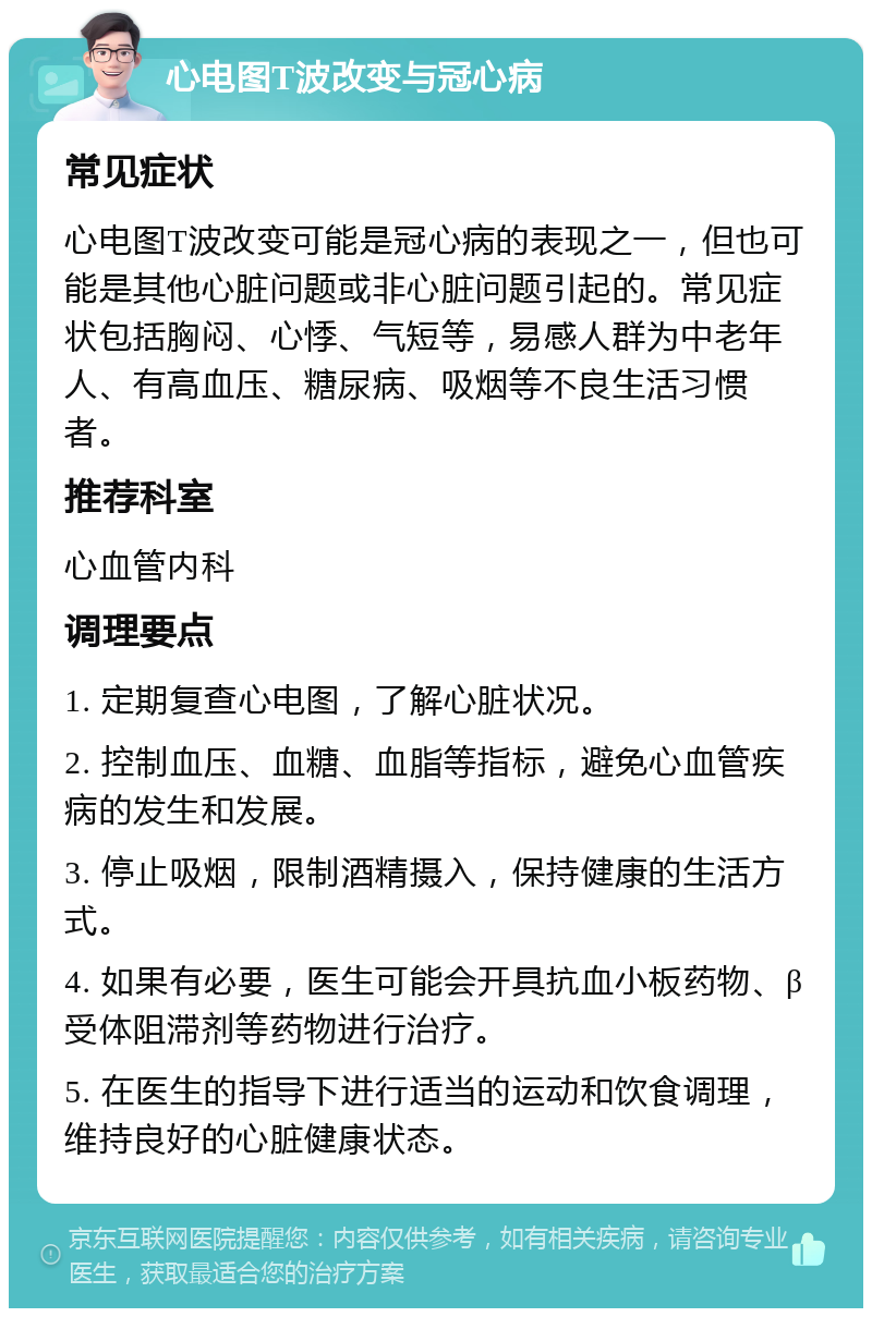 心电图T波改变与冠心病 常见症状 心电图T波改变可能是冠心病的表现之一，但也可能是其他心脏问题或非心脏问题引起的。常见症状包括胸闷、心悸、气短等，易感人群为中老年人、有高血压、糖尿病、吸烟等不良生活习惯者。 推荐科室 心血管内科 调理要点 1. 定期复查心电图，了解心脏状况。 2. 控制血压、血糖、血脂等指标，避免心血管疾病的发生和发展。 3. 停止吸烟，限制酒精摄入，保持健康的生活方式。 4. 如果有必要，医生可能会开具抗血小板药物、β受体阻滞剂等药物进行治疗。 5. 在医生的指导下进行适当的运动和饮食调理，维持良好的心脏健康状态。