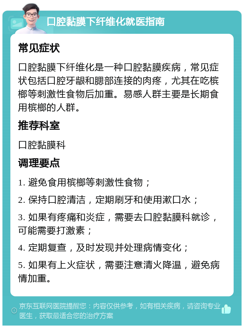 口腔黏膜下纤维化就医指南 常见症状 口腔黏膜下纤维化是一种口腔黏膜疾病，常见症状包括口腔牙龈和腮部连接的肉疼，尤其在吃槟榔等刺激性食物后加重。易感人群主要是长期食用槟榔的人群。 推荐科室 口腔黏膜科 调理要点 1. 避免食用槟榔等刺激性食物； 2. 保持口腔清洁，定期刷牙和使用漱口水； 3. 如果有疼痛和炎症，需要去口腔黏膜科就诊，可能需要打激素； 4. 定期复查，及时发现并处理病情变化； 5. 如果有上火症状，需要注意清火降温，避免病情加重。