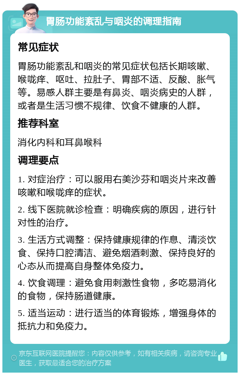 胃肠功能紊乱与咽炎的调理指南 常见症状 胃肠功能紊乱和咽炎的常见症状包括长期咳嗽、喉咙痒、呕吐、拉肚子、胃部不适、反酸、胀气等。易感人群主要是有鼻炎、咽炎病史的人群，或者是生活习惯不规律、饮食不健康的人群。 推荐科室 消化内科和耳鼻喉科 调理要点 1. 对症治疗：可以服用右美沙芬和咽炎片来改善咳嗽和喉咙痒的症状。 2. 线下医院就诊检查：明确疾病的原因，进行针对性的治疗。 3. 生活方式调整：保持健康规律的作息、清淡饮食、保持口腔清洁、避免烟酒刺激、保持良好的心态从而提高自身整体免疫力。 4. 饮食调理：避免食用刺激性食物，多吃易消化的食物，保持肠道健康。 5. 适当运动：进行适当的体育锻炼，增强身体的抵抗力和免疫力。