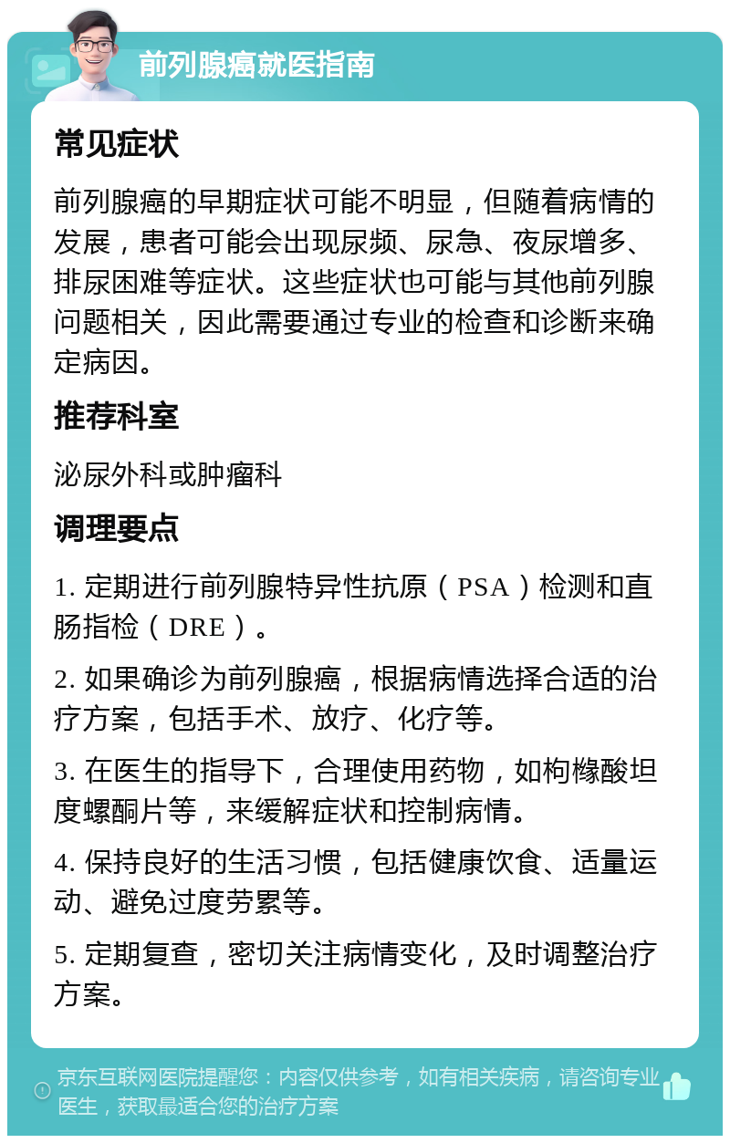 前列腺癌就医指南 常见症状 前列腺癌的早期症状可能不明显，但随着病情的发展，患者可能会出现尿频、尿急、夜尿增多、排尿困难等症状。这些症状也可能与其他前列腺问题相关，因此需要通过专业的检查和诊断来确定病因。 推荐科室 泌尿外科或肿瘤科 调理要点 1. 定期进行前列腺特异性抗原（PSA）检测和直肠指检（DRE）。 2. 如果确诊为前列腺癌，根据病情选择合适的治疗方案，包括手术、放疗、化疗等。 3. 在医生的指导下，合理使用药物，如枸橼酸坦度螺酮片等，来缓解症状和控制病情。 4. 保持良好的生活习惯，包括健康饮食、适量运动、避免过度劳累等。 5. 定期复查，密切关注病情变化，及时调整治疗方案。