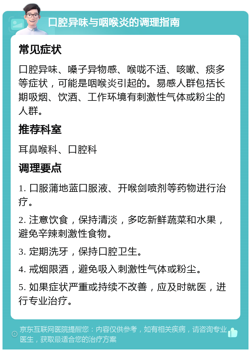 口腔异味与咽喉炎的调理指南 常见症状 口腔异味、嗓子异物感、喉咙不适、咳嗽、痰多等症状，可能是咽喉炎引起的。易感人群包括长期吸烟、饮酒、工作环境有刺激性气体或粉尘的人群。 推荐科室 耳鼻喉科、口腔科 调理要点 1. 口服蒲地蓝口服液、开喉剑喷剂等药物进行治疗。 2. 注意饮食，保持清淡，多吃新鲜蔬菜和水果，避免辛辣刺激性食物。 3. 定期洗牙，保持口腔卫生。 4. 戒烟限酒，避免吸入刺激性气体或粉尘。 5. 如果症状严重或持续不改善，应及时就医，进行专业治疗。