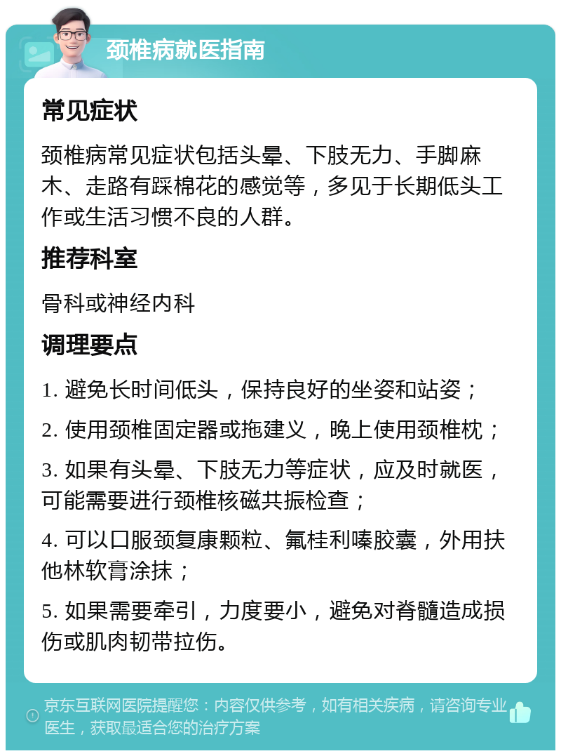 颈椎病就医指南 常见症状 颈椎病常见症状包括头晕、下肢无力、手脚麻木、走路有踩棉花的感觉等，多见于长期低头工作或生活习惯不良的人群。 推荐科室 骨科或神经内科 调理要点 1. 避免长时间低头，保持良好的坐姿和站姿； 2. 使用颈椎固定器或拖建义，晚上使用颈椎枕； 3. 如果有头晕、下肢无力等症状，应及时就医，可能需要进行颈椎核磁共振检查； 4. 可以口服颈复康颗粒、氟桂利嗪胶囊，外用扶他林软膏涂抹； 5. 如果需要牵引，力度要小，避免对脊髓造成损伤或肌肉韧带拉伤。