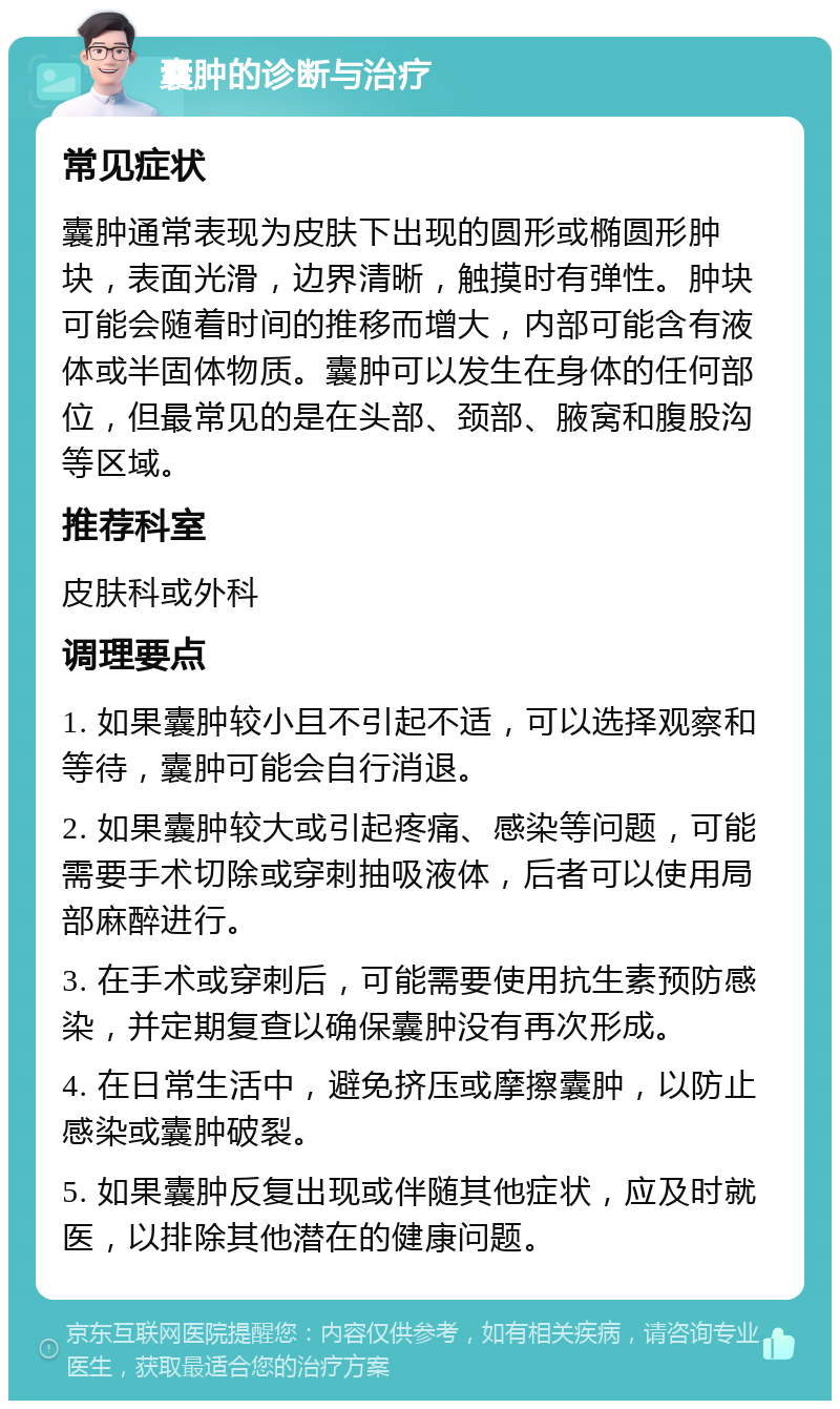 囊肿的诊断与治疗 常见症状 囊肿通常表现为皮肤下出现的圆形或椭圆形肿块，表面光滑，边界清晰，触摸时有弹性。肿块可能会随着时间的推移而增大，内部可能含有液体或半固体物质。囊肿可以发生在身体的任何部位，但最常见的是在头部、颈部、腋窝和腹股沟等区域。 推荐科室 皮肤科或外科 调理要点 1. 如果囊肿较小且不引起不适，可以选择观察和等待，囊肿可能会自行消退。 2. 如果囊肿较大或引起疼痛、感染等问题，可能需要手术切除或穿刺抽吸液体，后者可以使用局部麻醉进行。 3. 在手术或穿刺后，可能需要使用抗生素预防感染，并定期复查以确保囊肿没有再次形成。 4. 在日常生活中，避免挤压或摩擦囊肿，以防止感染或囊肿破裂。 5. 如果囊肿反复出现或伴随其他症状，应及时就医，以排除其他潜在的健康问题。