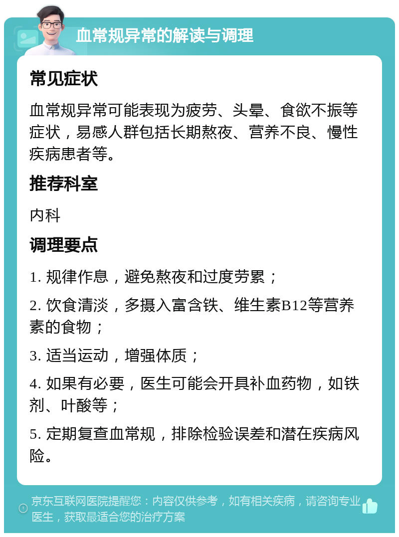 血常规异常的解读与调理 常见症状 血常规异常可能表现为疲劳、头晕、食欲不振等症状，易感人群包括长期熬夜、营养不良、慢性疾病患者等。 推荐科室 内科 调理要点 1. 规律作息，避免熬夜和过度劳累； 2. 饮食清淡，多摄入富含铁、维生素B12等营养素的食物； 3. 适当运动，增强体质； 4. 如果有必要，医生可能会开具补血药物，如铁剂、叶酸等； 5. 定期复查血常规，排除检验误差和潜在疾病风险。