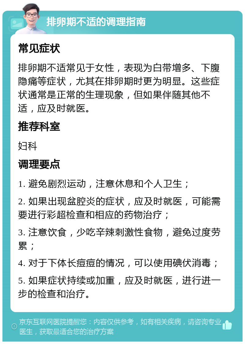 排卵期不适的调理指南 常见症状 排卵期不适常见于女性，表现为白带增多、下腹隐痛等症状，尤其在排卵期时更为明显。这些症状通常是正常的生理现象，但如果伴随其他不适，应及时就医。 推荐科室 妇科 调理要点 1. 避免剧烈运动，注意休息和个人卫生； 2. 如果出现盆腔炎的症状，应及时就医，可能需要进行彩超检查和相应的药物治疗； 3. 注意饮食，少吃辛辣刺激性食物，避免过度劳累； 4. 对于下体长痘痘的情况，可以使用碘伏消毒； 5. 如果症状持续或加重，应及时就医，进行进一步的检查和治疗。