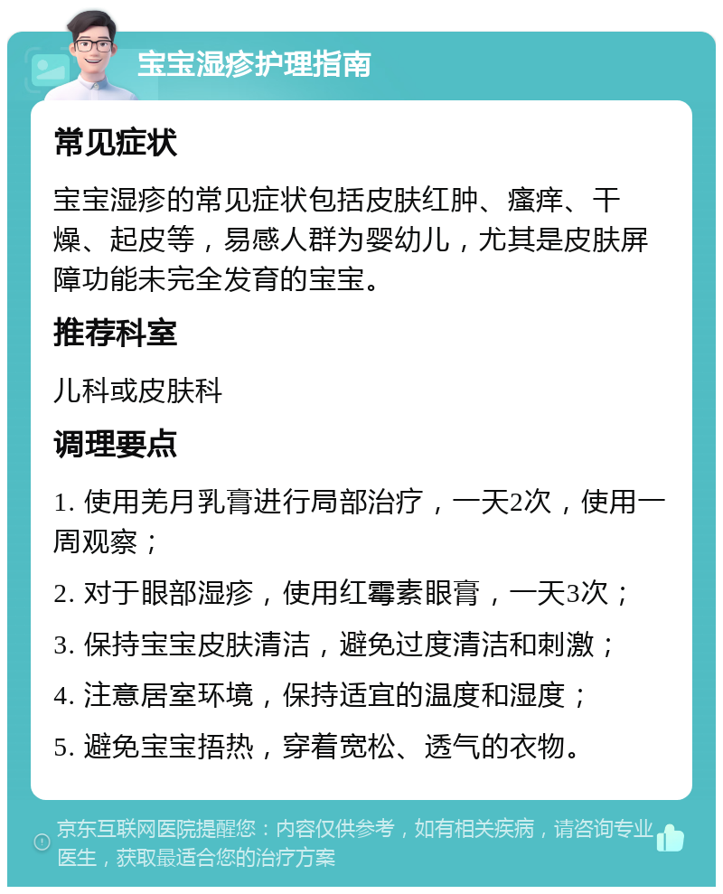 宝宝湿疹护理指南 常见症状 宝宝湿疹的常见症状包括皮肤红肿、瘙痒、干燥、起皮等，易感人群为婴幼儿，尤其是皮肤屏障功能未完全发育的宝宝。 推荐科室 儿科或皮肤科 调理要点 1. 使用羌月乳膏进行局部治疗，一天2次，使用一周观察； 2. 对于眼部湿疹，使用红霉素眼膏，一天3次； 3. 保持宝宝皮肤清洁，避免过度清洁和刺激； 4. 注意居室环境，保持适宜的温度和湿度； 5. 避免宝宝捂热，穿着宽松、透气的衣物。