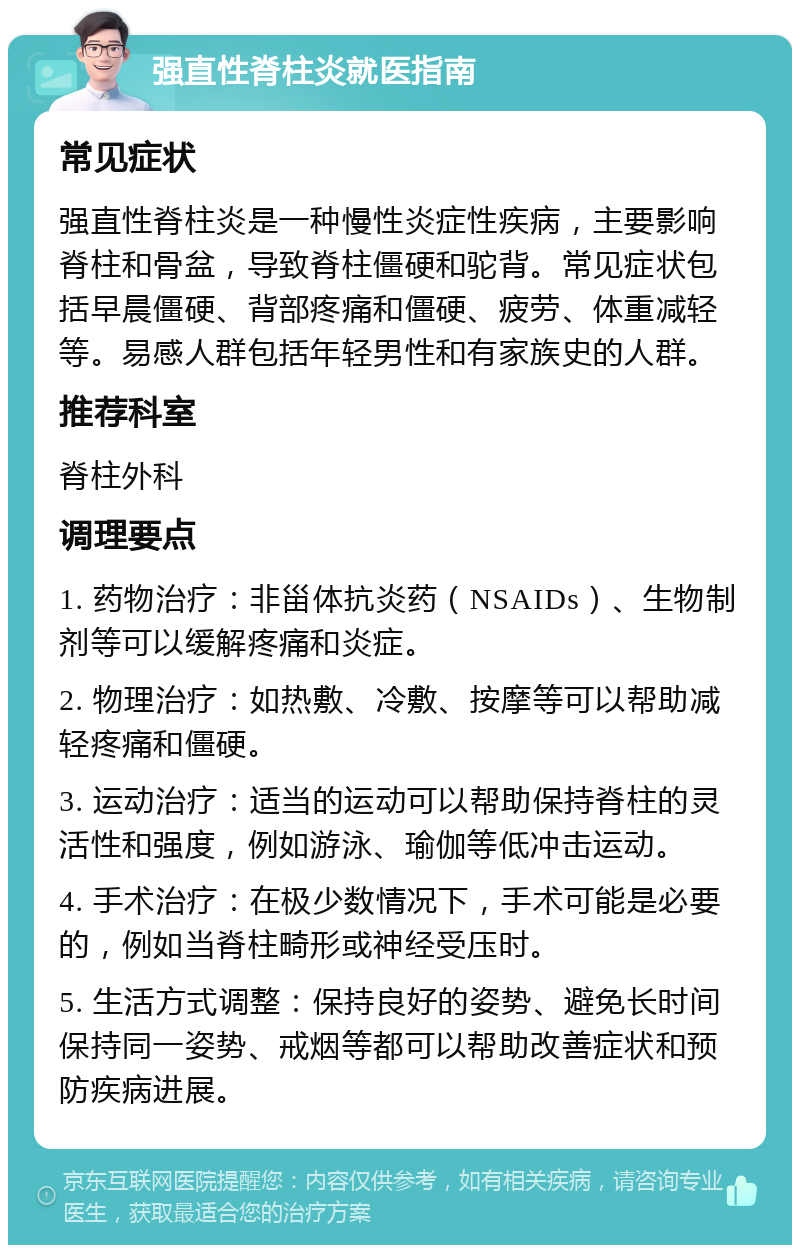 强直性脊柱炎就医指南 常见症状 强直性脊柱炎是一种慢性炎症性疾病，主要影响脊柱和骨盆，导致脊柱僵硬和驼背。常见症状包括早晨僵硬、背部疼痛和僵硬、疲劳、体重减轻等。易感人群包括年轻男性和有家族史的人群。 推荐科室 脊柱外科 调理要点 1. 药物治疗：非甾体抗炎药（NSAIDs）、生物制剂等可以缓解疼痛和炎症。 2. 物理治疗：如热敷、冷敷、按摩等可以帮助减轻疼痛和僵硬。 3. 运动治疗：适当的运动可以帮助保持脊柱的灵活性和强度，例如游泳、瑜伽等低冲击运动。 4. 手术治疗：在极少数情况下，手术可能是必要的，例如当脊柱畸形或神经受压时。 5. 生活方式调整：保持良好的姿势、避免长时间保持同一姿势、戒烟等都可以帮助改善症状和预防疾病进展。