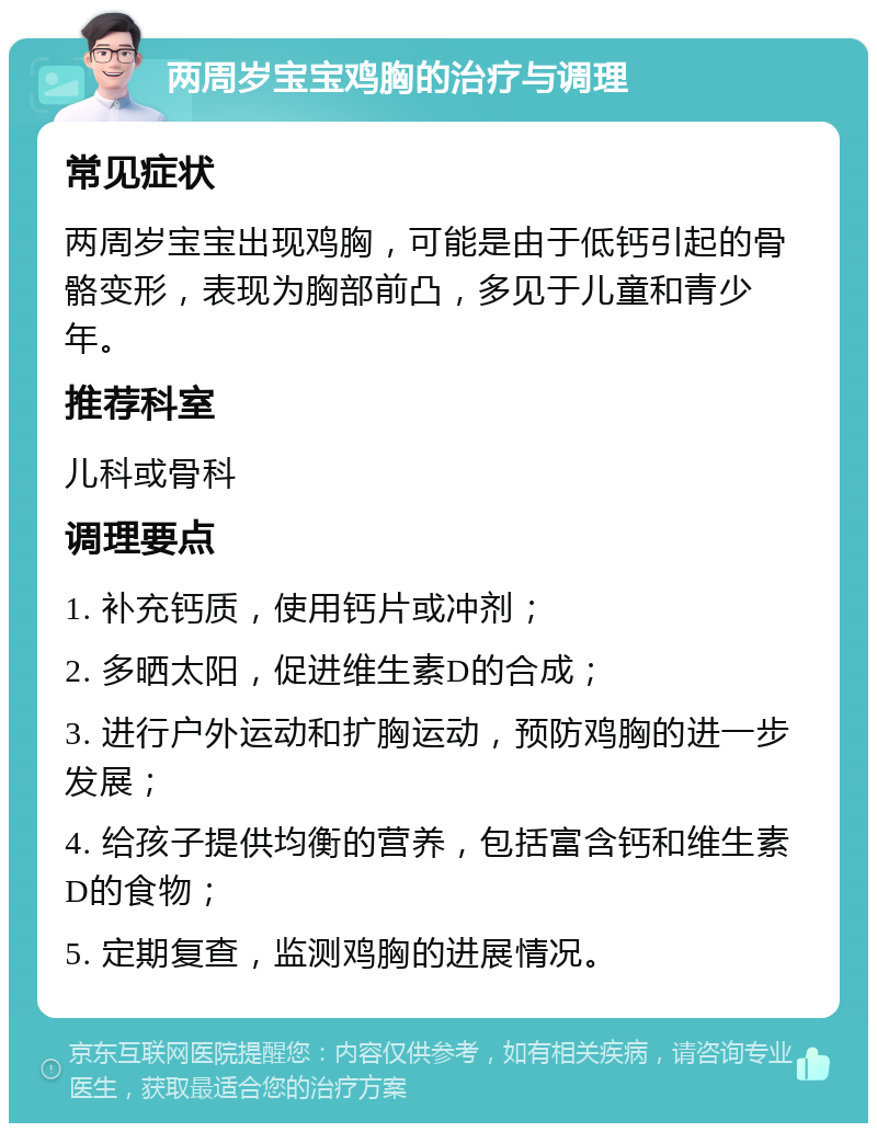 两周岁宝宝鸡胸的治疗与调理 常见症状 两周岁宝宝出现鸡胸，可能是由于低钙引起的骨骼变形，表现为胸部前凸，多见于儿童和青少年。 推荐科室 儿科或骨科 调理要点 1. 补充钙质，使用钙片或冲剂； 2. 多晒太阳，促进维生素D的合成； 3. 进行户外运动和扩胸运动，预防鸡胸的进一步发展； 4. 给孩子提供均衡的营养，包括富含钙和维生素D的食物； 5. 定期复查，监测鸡胸的进展情况。