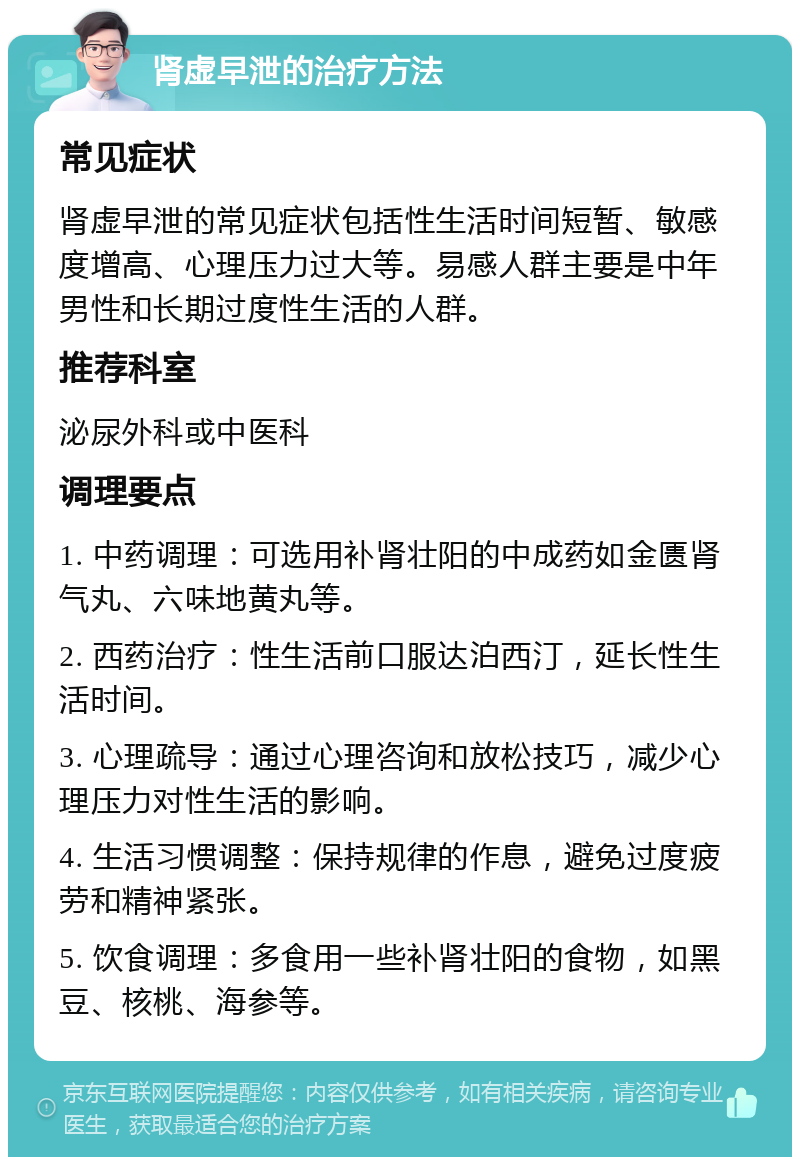 肾虚早泄的治疗方法 常见症状 肾虚早泄的常见症状包括性生活时间短暂、敏感度增高、心理压力过大等。易感人群主要是中年男性和长期过度性生活的人群。 推荐科室 泌尿外科或中医科 调理要点 1. 中药调理：可选用补肾壮阳的中成药如金匮肾气丸、六味地黄丸等。 2. 西药治疗：性生活前口服达泊西汀，延长性生活时间。 3. 心理疏导：通过心理咨询和放松技巧，减少心理压力对性生活的影响。 4. 生活习惯调整：保持规律的作息，避免过度疲劳和精神紧张。 5. 饮食调理：多食用一些补肾壮阳的食物，如黑豆、核桃、海参等。