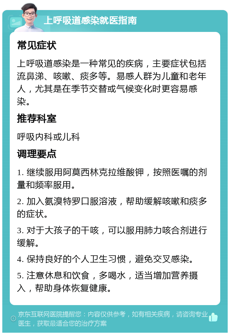 上呼吸道感染就医指南 常见症状 上呼吸道感染是一种常见的疾病，主要症状包括流鼻涕、咳嗽、痰多等。易感人群为儿童和老年人，尤其是在季节交替或气候变化时更容易感染。 推荐科室 呼吸内科或儿科 调理要点 1. 继续服用阿莫西林克拉维酸钾，按照医嘱的剂量和频率服用。 2. 加入氨溴特罗口服溶液，帮助缓解咳嗽和痰多的症状。 3. 对于大孩子的干咳，可以服用肺力咳合剂进行缓解。 4. 保持良好的个人卫生习惯，避免交叉感染。 5. 注意休息和饮食，多喝水，适当增加营养摄入，帮助身体恢复健康。