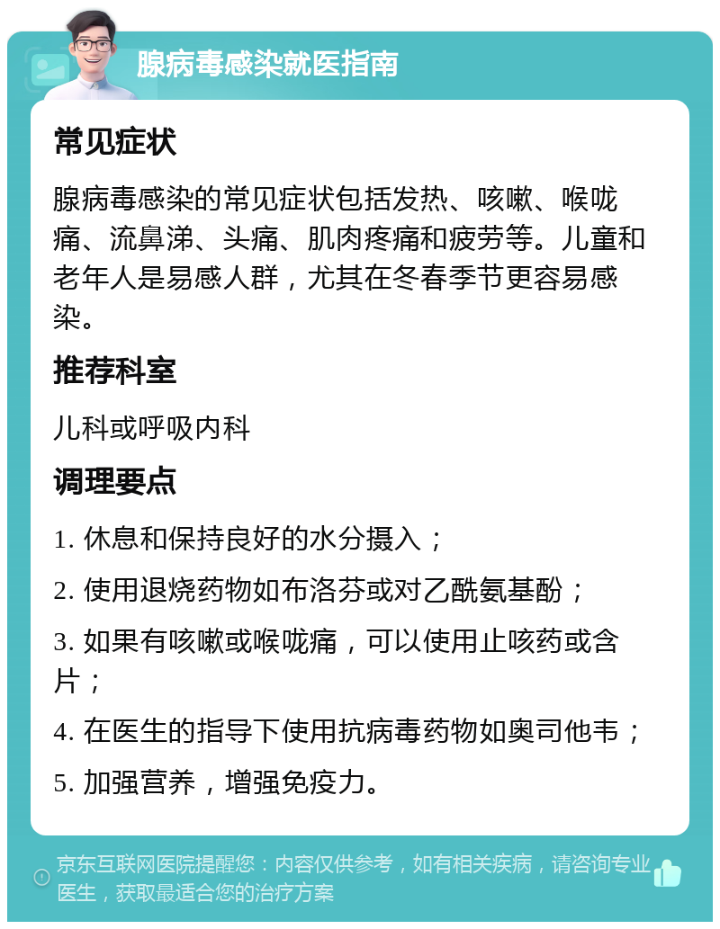 腺病毒感染就医指南 常见症状 腺病毒感染的常见症状包括发热、咳嗽、喉咙痛、流鼻涕、头痛、肌肉疼痛和疲劳等。儿童和老年人是易感人群，尤其在冬春季节更容易感染。 推荐科室 儿科或呼吸内科 调理要点 1. 休息和保持良好的水分摄入； 2. 使用退烧药物如布洛芬或对乙酰氨基酚； 3. 如果有咳嗽或喉咙痛，可以使用止咳药或含片； 4. 在医生的指导下使用抗病毒药物如奥司他韦； 5. 加强营养，增强免疫力。