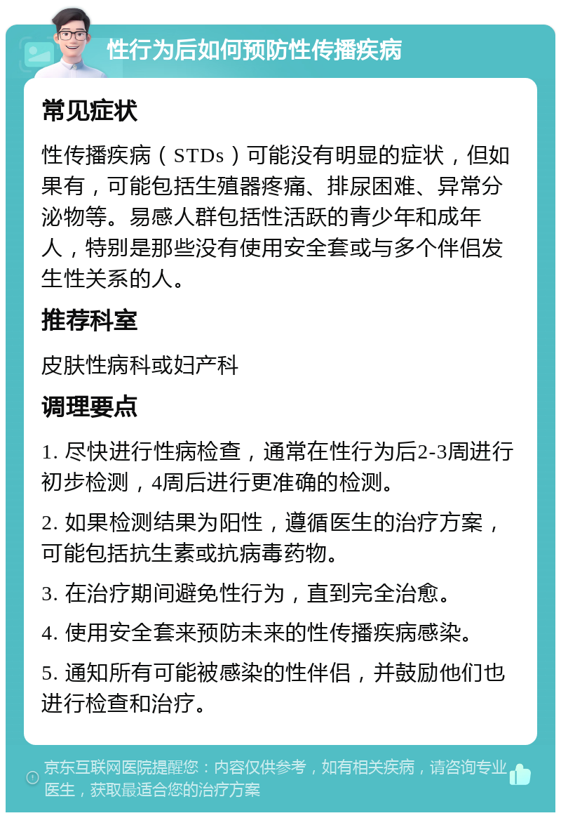 性行为后如何预防性传播疾病 常见症状 性传播疾病（STDs）可能没有明显的症状，但如果有，可能包括生殖器疼痛、排尿困难、异常分泌物等。易感人群包括性活跃的青少年和成年人，特别是那些没有使用安全套或与多个伴侣发生性关系的人。 推荐科室 皮肤性病科或妇产科 调理要点 1. 尽快进行性病检查，通常在性行为后2-3周进行初步检测，4周后进行更准确的检测。 2. 如果检测结果为阳性，遵循医生的治疗方案，可能包括抗生素或抗病毒药物。 3. 在治疗期间避免性行为，直到完全治愈。 4. 使用安全套来预防未来的性传播疾病感染。 5. 通知所有可能被感染的性伴侣，并鼓励他们也进行检查和治疗。