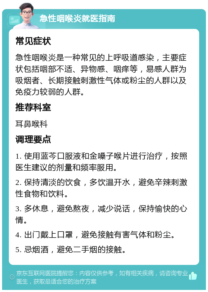 急性咽喉炎就医指南 常见症状 急性咽喉炎是一种常见的上呼吸道感染，主要症状包括咽部不适、异物感、咽痒等，易感人群为吸烟者、长期接触刺激性气体或粉尘的人群以及免疫力较弱的人群。 推荐科室 耳鼻喉科 调理要点 1. 使用蓝芩口服液和金嗓子喉片进行治疗，按照医生建议的剂量和频率服用。 2. 保持清淡的饮食，多饮温开水，避免辛辣刺激性食物和饮料。 3. 多休息，避免熬夜，减少说话，保持愉快的心情。 4. 出门戴上口罩，避免接触有害气体和粉尘。 5. 忌烟酒，避免二手烟的接触。