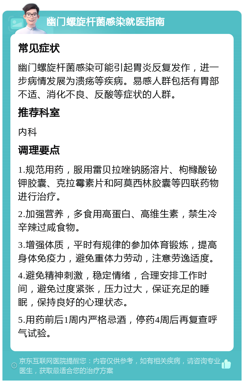 幽门螺旋杆菌感染就医指南 常见症状 幽门螺旋杆菌感染可能引起胃炎反复发作，进一步病情发展为溃疡等疾病。易感人群包括有胃部不适、消化不良、反酸等症状的人群。 推荐科室 内科 调理要点 1.规范用药，服用雷贝拉唑钠肠溶片、枸橼酸铋钾胶囊、克拉霉素片和阿莫西林胶囊等四联药物进行治疗。 2.加强营养，多食用高蛋白、高维生素，禁生冷辛辣过咸食物。 3.增强体质，平时有规律的参加体育锻炼，提高身体免疫力，避免重体力劳动，注意劳逸适度。 4.避免精神刺激，稳定情绪，合理安排工作时间，避免过度紧张，压力过大，保证充足的睡眠，保持良好的心理状态。 5.用药前后1周内严格忌酒，停药4周后再复查呼气试验。