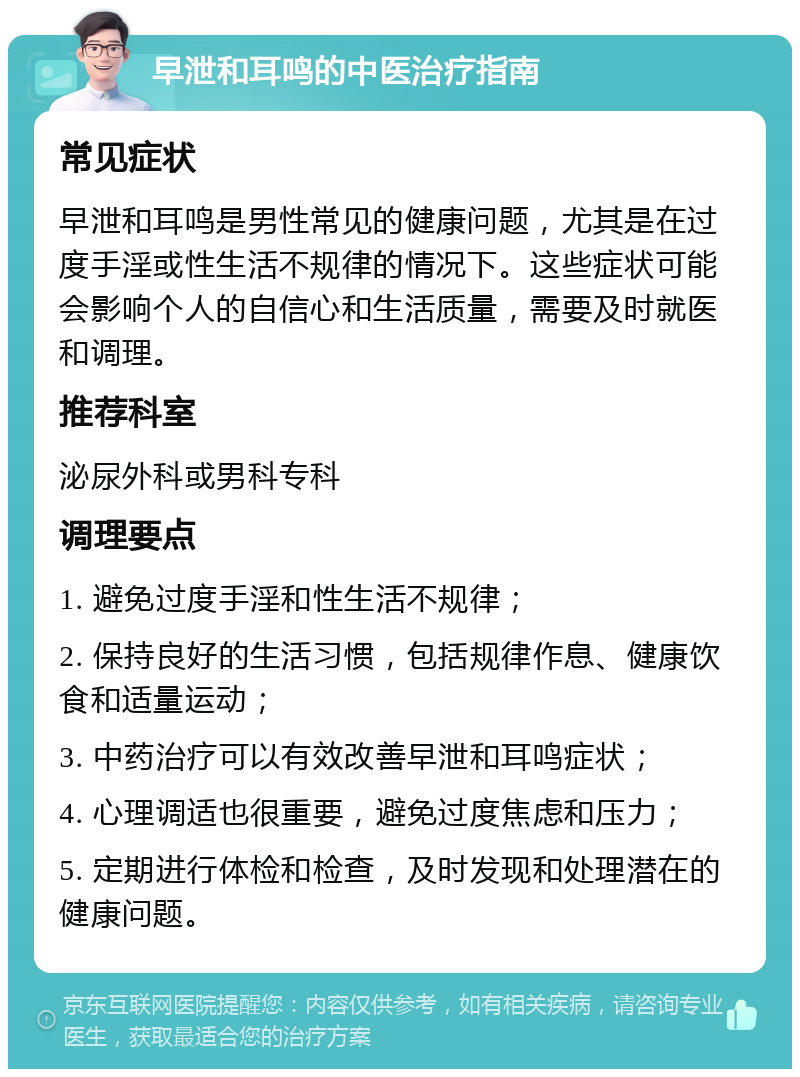 早泄和耳鸣的中医治疗指南 常见症状 早泄和耳鸣是男性常见的健康问题，尤其是在过度手淫或性生活不规律的情况下。这些症状可能会影响个人的自信心和生活质量，需要及时就医和调理。 推荐科室 泌尿外科或男科专科 调理要点 1. 避免过度手淫和性生活不规律； 2. 保持良好的生活习惯，包括规律作息、健康饮食和适量运动； 3. 中药治疗可以有效改善早泄和耳鸣症状； 4. 心理调适也很重要，避免过度焦虑和压力； 5. 定期进行体检和检查，及时发现和处理潜在的健康问题。