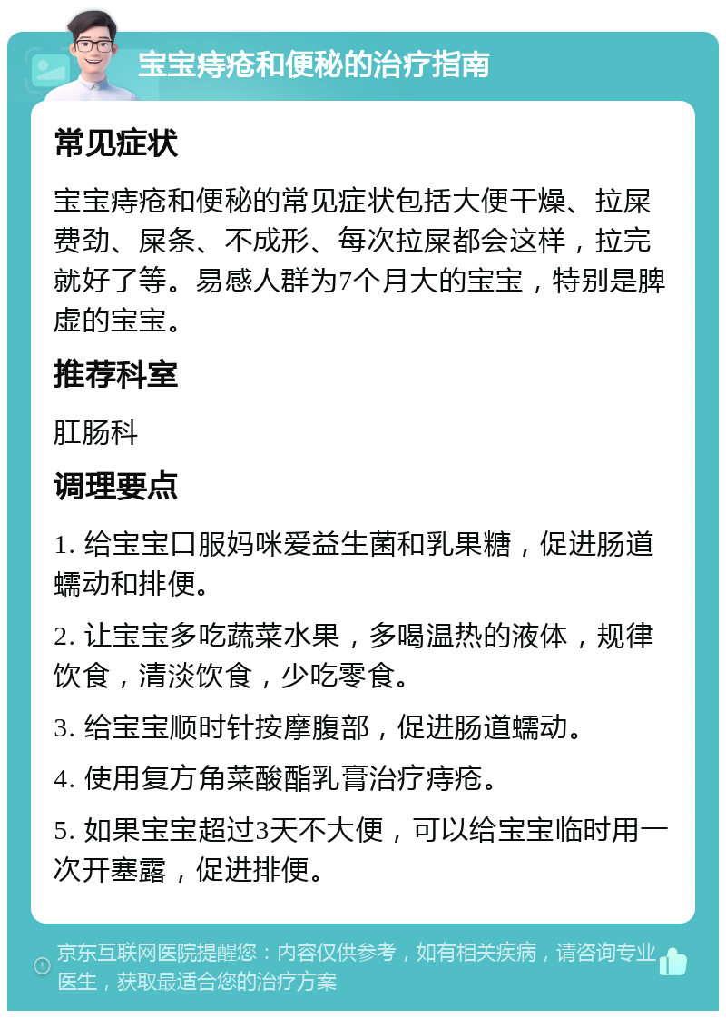 宝宝痔疮和便秘的治疗指南 常见症状 宝宝痔疮和便秘的常见症状包括大便干燥、拉屎费劲、屎条、不成形、每次拉屎都会这样，拉完就好了等。易感人群为7个月大的宝宝，特别是脾虚的宝宝。 推荐科室 肛肠科 调理要点 1. 给宝宝口服妈咪爱益生菌和乳果糖，促进肠道蠕动和排便。 2. 让宝宝多吃蔬菜水果，多喝温热的液体，规律饮食，清淡饮食，少吃零食。 3. 给宝宝顺时针按摩腹部，促进肠道蠕动。 4. 使用复方角菜酸酯乳膏治疗痔疮。 5. 如果宝宝超过3天不大便，可以给宝宝临时用一次开塞露，促进排便。