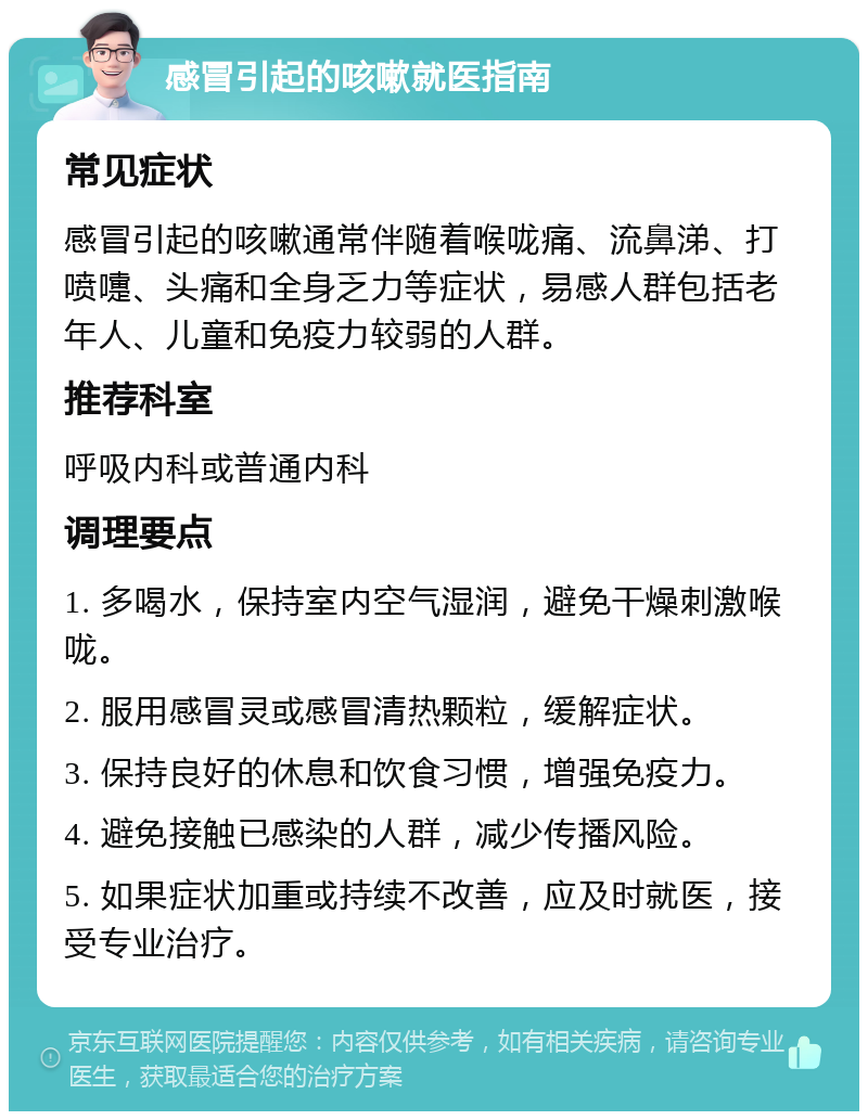 感冒引起的咳嗽就医指南 常见症状 感冒引起的咳嗽通常伴随着喉咙痛、流鼻涕、打喷嚏、头痛和全身乏力等症状，易感人群包括老年人、儿童和免疫力较弱的人群。 推荐科室 呼吸内科或普通内科 调理要点 1. 多喝水，保持室内空气湿润，避免干燥刺激喉咙。 2. 服用感冒灵或感冒清热颗粒，缓解症状。 3. 保持良好的休息和饮食习惯，增强免疫力。 4. 避免接触已感染的人群，减少传播风险。 5. 如果症状加重或持续不改善，应及时就医，接受专业治疗。