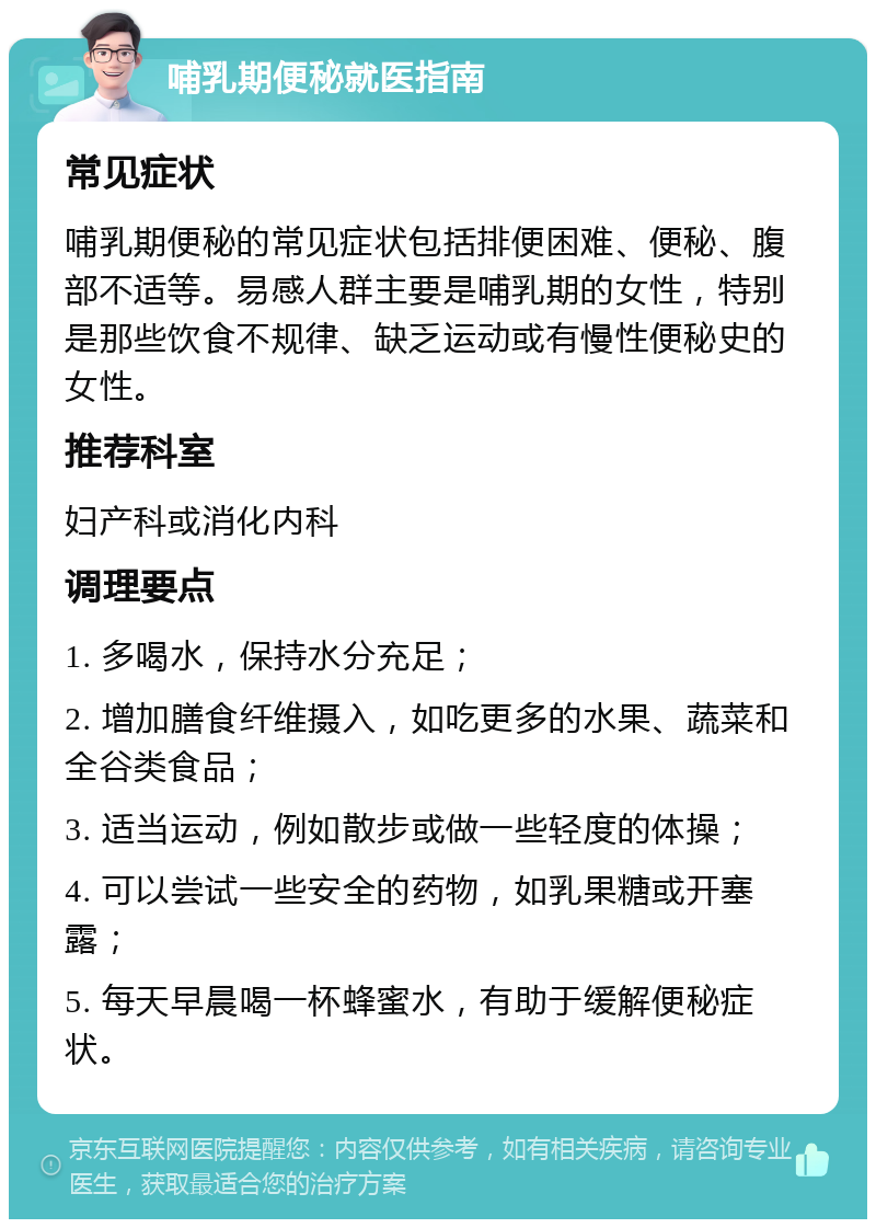 哺乳期便秘就医指南 常见症状 哺乳期便秘的常见症状包括排便困难、便秘、腹部不适等。易感人群主要是哺乳期的女性，特别是那些饮食不规律、缺乏运动或有慢性便秘史的女性。 推荐科室 妇产科或消化内科 调理要点 1. 多喝水，保持水分充足； 2. 增加膳食纤维摄入，如吃更多的水果、蔬菜和全谷类食品； 3. 适当运动，例如散步或做一些轻度的体操； 4. 可以尝试一些安全的药物，如乳果糖或开塞露； 5. 每天早晨喝一杯蜂蜜水，有助于缓解便秘症状。