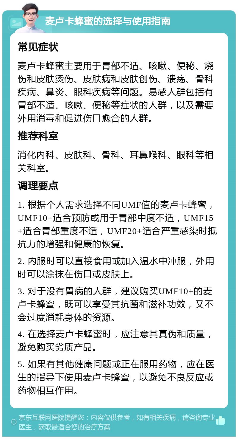 麦卢卡蜂蜜的选择与使用指南 常见症状 麦卢卡蜂蜜主要用于胃部不适、咳嗽、便秘、烧伤和皮肤烫伤、皮肤病和皮肤创伤、溃疡、骨科疾病、鼻炎、眼科疾病等问题。易感人群包括有胃部不适、咳嗽、便秘等症状的人群，以及需要外用消毒和促进伤口愈合的人群。 推荐科室 消化内科、皮肤科、骨科、耳鼻喉科、眼科等相关科室。 调理要点 1. 根据个人需求选择不同UMF值的麦卢卡蜂蜜，UMF10+适合预防或用于胃部中度不适，UMF15+适合胃部重度不适，UMF20+适合严重感染时抵抗力的增强和健康的恢复。 2. 内服时可以直接食用或加入温水中冲服，外用时可以涂抹在伤口或皮肤上。 3. 对于没有胃病的人群，建议购买UMF10+的麦卢卡蜂蜜，既可以享受其抗菌和滋补功效，又不会过度消耗身体的资源。 4. 在选择麦卢卡蜂蜜时，应注意其真伪和质量，避免购买劣质产品。 5. 如果有其他健康问题或正在服用药物，应在医生的指导下使用麦卢卡蜂蜜，以避免不良反应或药物相互作用。