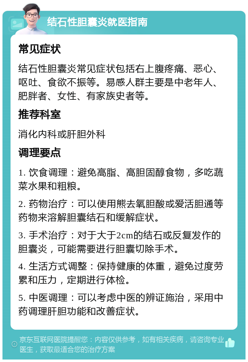 结石性胆囊炎就医指南 常见症状 结石性胆囊炎常见症状包括右上腹疼痛、恶心、呕吐、食欲不振等。易感人群主要是中老年人、肥胖者、女性、有家族史者等。 推荐科室 消化内科或肝胆外科 调理要点 1. 饮食调理：避免高脂、高胆固醇食物，多吃蔬菜水果和粗粮。 2. 药物治疗：可以使用熊去氧胆酸或爱活胆通等药物来溶解胆囊结石和缓解症状。 3. 手术治疗：对于大于2cm的结石或反复发作的胆囊炎，可能需要进行胆囊切除手术。 4. 生活方式调整：保持健康的体重，避免过度劳累和压力，定期进行体检。 5. 中医调理：可以考虑中医的辨证施治，采用中药调理肝胆功能和改善症状。