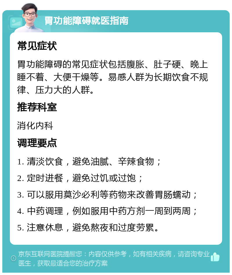 胃功能障碍就医指南 常见症状 胃功能障碍的常见症状包括腹胀、肚子硬、晚上睡不着、大便干燥等。易感人群为长期饮食不规律、压力大的人群。 推荐科室 消化内科 调理要点 1. 清淡饮食，避免油腻、辛辣食物； 2. 定时进餐，避免过饥或过饱； 3. 可以服用莫沙必利等药物来改善胃肠蠕动； 4. 中药调理，例如服用中药方剂一周到两周； 5. 注意休息，避免熬夜和过度劳累。