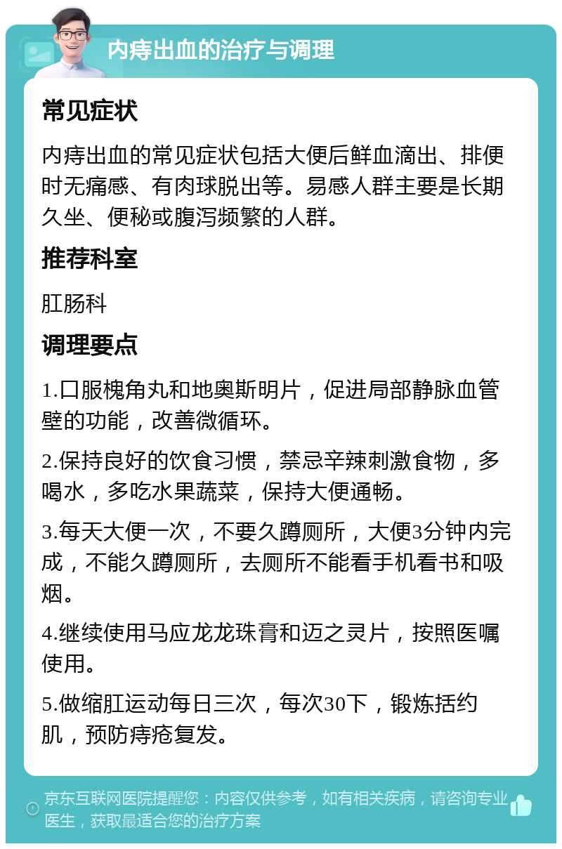 内痔出血的治疗与调理 常见症状 内痔出血的常见症状包括大便后鲜血滴出、排便时无痛感、有肉球脱出等。易感人群主要是长期久坐、便秘或腹泻频繁的人群。 推荐科室 肛肠科 调理要点 1.口服槐角丸和地奥斯明片，促进局部静脉血管壁的功能，改善微循环。 2.保持良好的饮食习惯，禁忌辛辣刺激食物，多喝水，多吃水果蔬菜，保持大便通畅。 3.每天大便一次，不要久蹲厕所，大便3分钟内完成，不能久蹲厕所，去厕所不能看手机看书和吸烟。 4.继续使用马应龙龙珠膏和迈之灵片，按照医嘱使用。 5.做缩肛运动每日三次，每次30下，锻炼括约肌，预防痔疮复发。