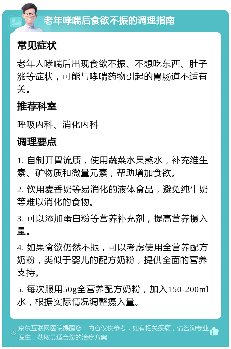 老年哮喘后食欲不振的调理指南 常见症状 老年人哮喘后出现食欲不振、不想吃东西、肚子涨等症状，可能与哮喘药物引起的胃肠道不适有关。 推荐科室 呼吸内科、消化内科 调理要点 1. 自制开胃流质，使用蔬菜水果熬水，补充维生素、矿物质和微量元素，帮助增加食欲。 2. 饮用麦香奶等易消化的液体食品，避免纯牛奶等难以消化的食物。 3. 可以添加蛋白粉等营养补充剂，提高营养摄入量。 4. 如果食欲仍然不振，可以考虑使用全营养配方奶粉，类似于婴儿的配方奶粉，提供全面的营养支持。 5. 每次服用50g全营养配方奶粉，加入150-200ml水，根据实际情况调整摄入量。