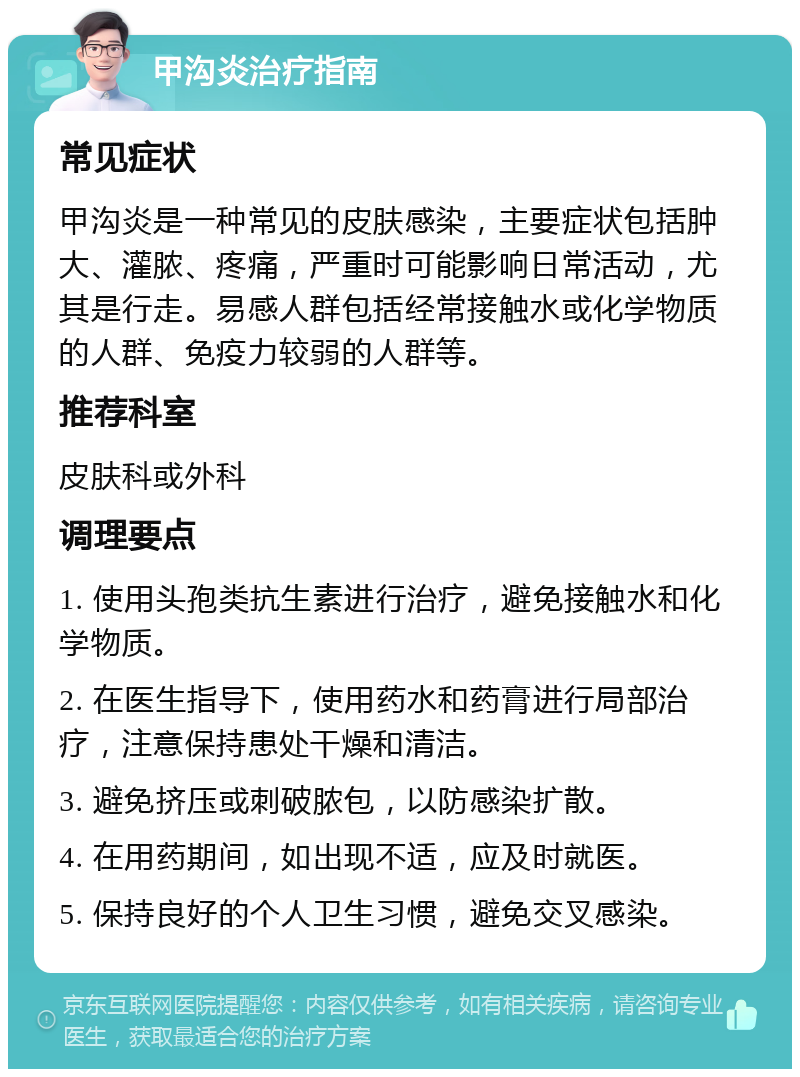 甲沟炎治疗指南 常见症状 甲沟炎是一种常见的皮肤感染，主要症状包括肿大、灌脓、疼痛，严重时可能影响日常活动，尤其是行走。易感人群包括经常接触水或化学物质的人群、免疫力较弱的人群等。 推荐科室 皮肤科或外科 调理要点 1. 使用头孢类抗生素进行治疗，避免接触水和化学物质。 2. 在医生指导下，使用药水和药膏进行局部治疗，注意保持患处干燥和清洁。 3. 避免挤压或刺破脓包，以防感染扩散。 4. 在用药期间，如出现不适，应及时就医。 5. 保持良好的个人卫生习惯，避免交叉感染。