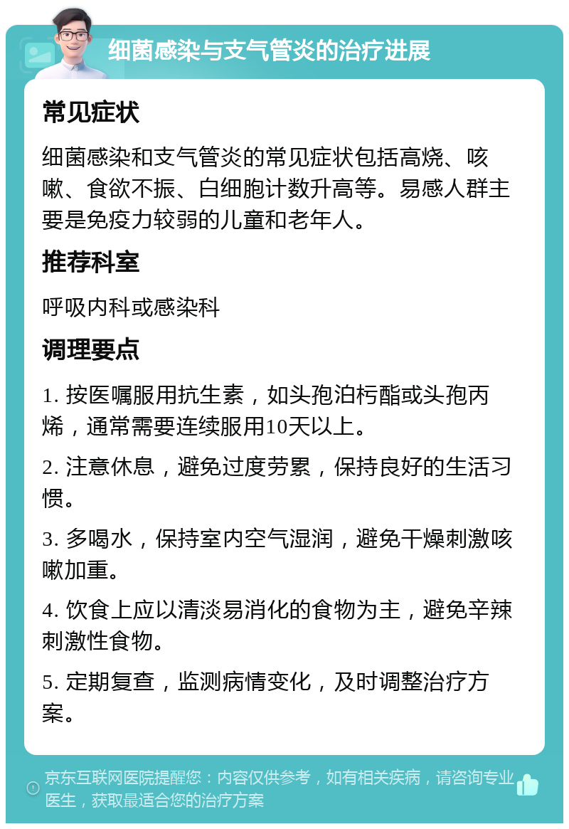 细菌感染与支气管炎的治疗进展 常见症状 细菌感染和支气管炎的常见症状包括高烧、咳嗽、食欲不振、白细胞计数升高等。易感人群主要是免疫力较弱的儿童和老年人。 推荐科室 呼吸内科或感染科 调理要点 1. 按医嘱服用抗生素，如头孢泊杇酯或头孢丙烯，通常需要连续服用10天以上。 2. 注意休息，避免过度劳累，保持良好的生活习惯。 3. 多喝水，保持室内空气湿润，避免干燥刺激咳嗽加重。 4. 饮食上应以清淡易消化的食物为主，避免辛辣刺激性食物。 5. 定期复查，监测病情变化，及时调整治疗方案。