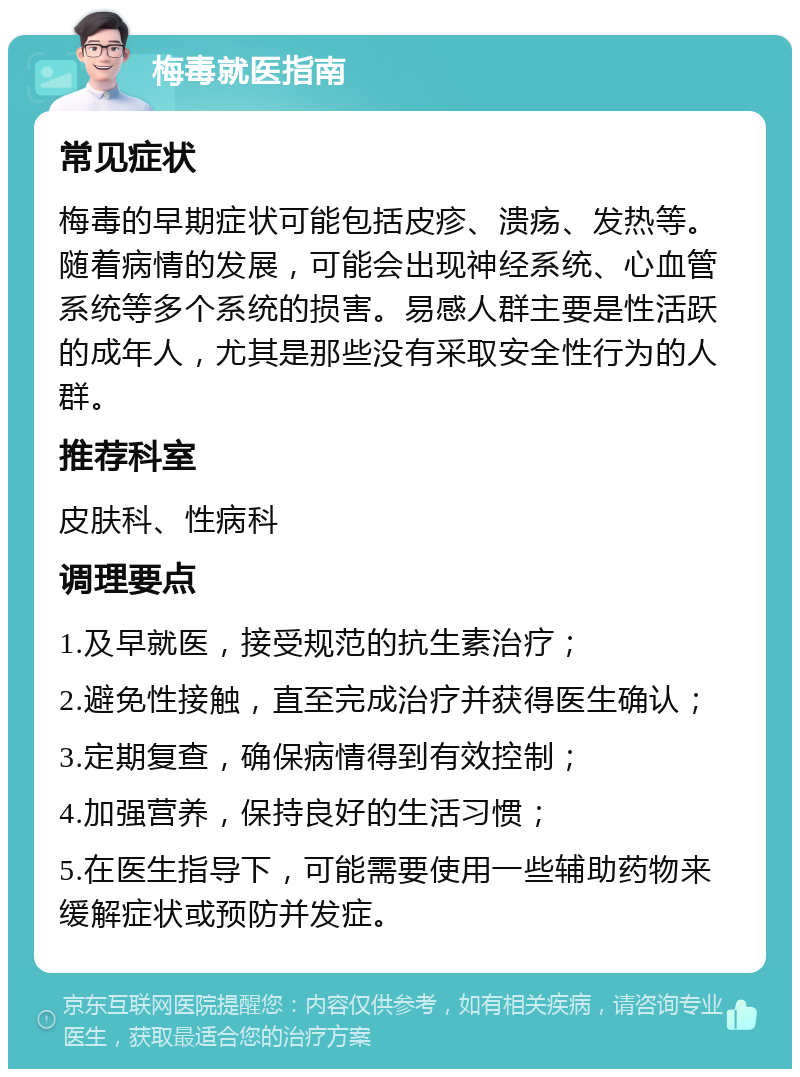 梅毒就医指南 常见症状 梅毒的早期症状可能包括皮疹、溃疡、发热等。随着病情的发展，可能会出现神经系统、心血管系统等多个系统的损害。易感人群主要是性活跃的成年人，尤其是那些没有采取安全性行为的人群。 推荐科室 皮肤科、性病科 调理要点 1.及早就医，接受规范的抗生素治疗； 2.避免性接触，直至完成治疗并获得医生确认； 3.定期复查，确保病情得到有效控制； 4.加强营养，保持良好的生活习惯； 5.在医生指导下，可能需要使用一些辅助药物来缓解症状或预防并发症。