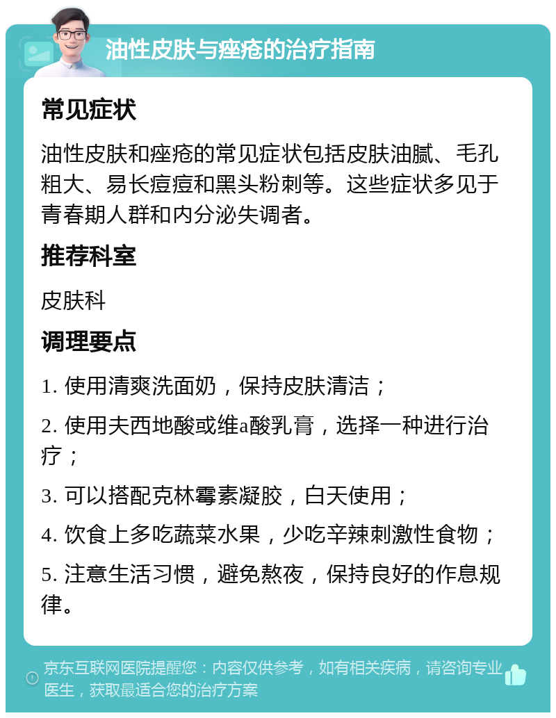 油性皮肤与痤疮的治疗指南 常见症状 油性皮肤和痤疮的常见症状包括皮肤油腻、毛孔粗大、易长痘痘和黑头粉刺等。这些症状多见于青春期人群和内分泌失调者。 推荐科室 皮肤科 调理要点 1. 使用清爽洗面奶，保持皮肤清洁； 2. 使用夫西地酸或维a酸乳膏，选择一种进行治疗； 3. 可以搭配克林霉素凝胶，白天使用； 4. 饮食上多吃蔬菜水果，少吃辛辣刺激性食物； 5. 注意生活习惯，避免熬夜，保持良好的作息规律。