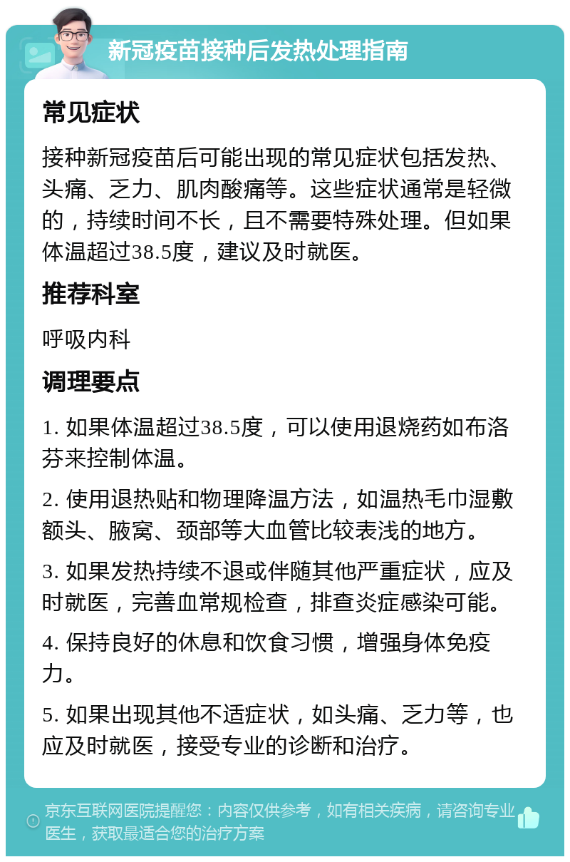 新冠疫苗接种后发热处理指南 常见症状 接种新冠疫苗后可能出现的常见症状包括发热、头痛、乏力、肌肉酸痛等。这些症状通常是轻微的，持续时间不长，且不需要特殊处理。但如果体温超过38.5度，建议及时就医。 推荐科室 呼吸内科 调理要点 1. 如果体温超过38.5度，可以使用退烧药如布洛芬来控制体温。 2. 使用退热贴和物理降温方法，如温热毛巾湿敷额头、腋窝、颈部等大血管比较表浅的地方。 3. 如果发热持续不退或伴随其他严重症状，应及时就医，完善血常规检查，排查炎症感染可能。 4. 保持良好的休息和饮食习惯，增强身体免疫力。 5. 如果出现其他不适症状，如头痛、乏力等，也应及时就医，接受专业的诊断和治疗。