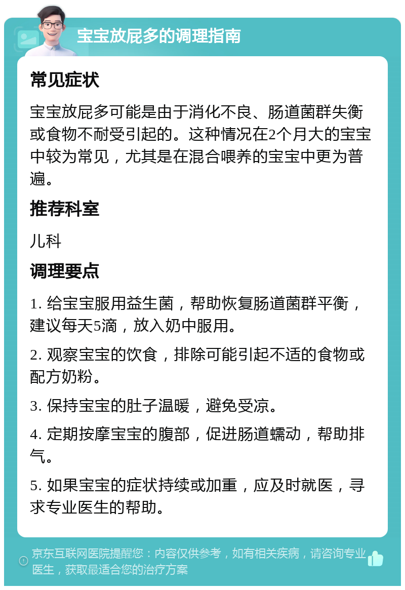 宝宝放屁多的调理指南 常见症状 宝宝放屁多可能是由于消化不良、肠道菌群失衡或食物不耐受引起的。这种情况在2个月大的宝宝中较为常见，尤其是在混合喂养的宝宝中更为普遍。 推荐科室 儿科 调理要点 1. 给宝宝服用益生菌，帮助恢复肠道菌群平衡，建议每天5滴，放入奶中服用。 2. 观察宝宝的饮食，排除可能引起不适的食物或配方奶粉。 3. 保持宝宝的肚子温暖，避免受凉。 4. 定期按摩宝宝的腹部，促进肠道蠕动，帮助排气。 5. 如果宝宝的症状持续或加重，应及时就医，寻求专业医生的帮助。