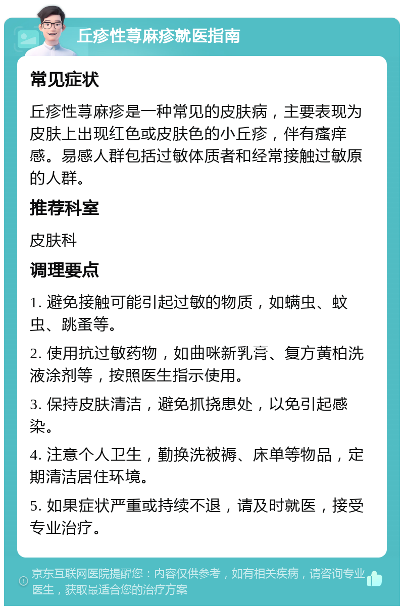 丘疹性荨麻疹就医指南 常见症状 丘疹性荨麻疹是一种常见的皮肤病，主要表现为皮肤上出现红色或皮肤色的小丘疹，伴有瘙痒感。易感人群包括过敏体质者和经常接触过敏原的人群。 推荐科室 皮肤科 调理要点 1. 避免接触可能引起过敏的物质，如螨虫、蚊虫、跳蚤等。 2. 使用抗过敏药物，如曲咪新乳膏、复方黄柏洗液涂剂等，按照医生指示使用。 3. 保持皮肤清洁，避免抓挠患处，以免引起感染。 4. 注意个人卫生，勤换洗被褥、床单等物品，定期清洁居住环境。 5. 如果症状严重或持续不退，请及时就医，接受专业治疗。