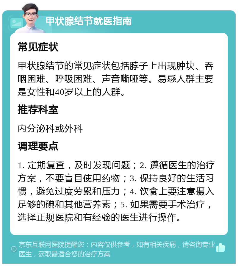 甲状腺结节就医指南 常见症状 甲状腺结节的常见症状包括脖子上出现肿块、吞咽困难、呼吸困难、声音嘶哑等。易感人群主要是女性和40岁以上的人群。 推荐科室 内分泌科或外科 调理要点 1. 定期复查，及时发现问题；2. 遵循医生的治疗方案，不要盲目使用药物；3. 保持良好的生活习惯，避免过度劳累和压力；4. 饮食上要注意摄入足够的碘和其他营养素；5. 如果需要手术治疗，选择正规医院和有经验的医生进行操作。