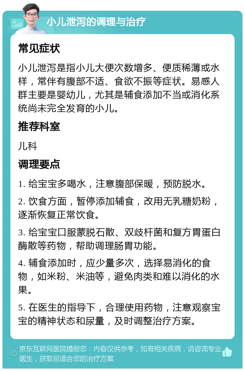 小儿泄泻的调理与治疗 常见症状 小儿泄泻是指小儿大便次数增多、便质稀薄或水样，常伴有腹部不适、食欲不振等症状。易感人群主要是婴幼儿，尤其是辅食添加不当或消化系统尚未完全发育的小儿。 推荐科室 儿科 调理要点 1. 给宝宝多喝水，注意腹部保暖，预防脱水。 2. 饮食方面，暂停添加辅食，改用无乳糖奶粉，逐渐恢复正常饮食。 3. 给宝宝口服蒙脱石散、双歧杆菌和复方胃蛋白酶散等药物，帮助调理肠胃功能。 4. 辅食添加时，应少量多次，选择易消化的食物，如米粉、米油等，避免肉类和难以消化的水果。 5. 在医生的指导下，合理使用药物，注意观察宝宝的精神状态和尿量，及时调整治疗方案。