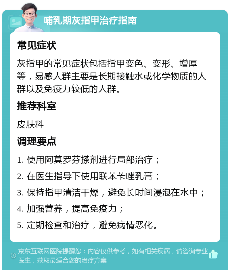 哺乳期灰指甲治疗指南 常见症状 灰指甲的常见症状包括指甲变色、变形、增厚等，易感人群主要是长期接触水或化学物质的人群以及免疫力较低的人群。 推荐科室 皮肤科 调理要点 1. 使用阿莫罗芬搽剂进行局部治疗； 2. 在医生指导下使用联苯苄唑乳膏； 3. 保持指甲清洁干燥，避免长时间浸泡在水中； 4. 加强营养，提高免疫力； 5. 定期检查和治疗，避免病情恶化。