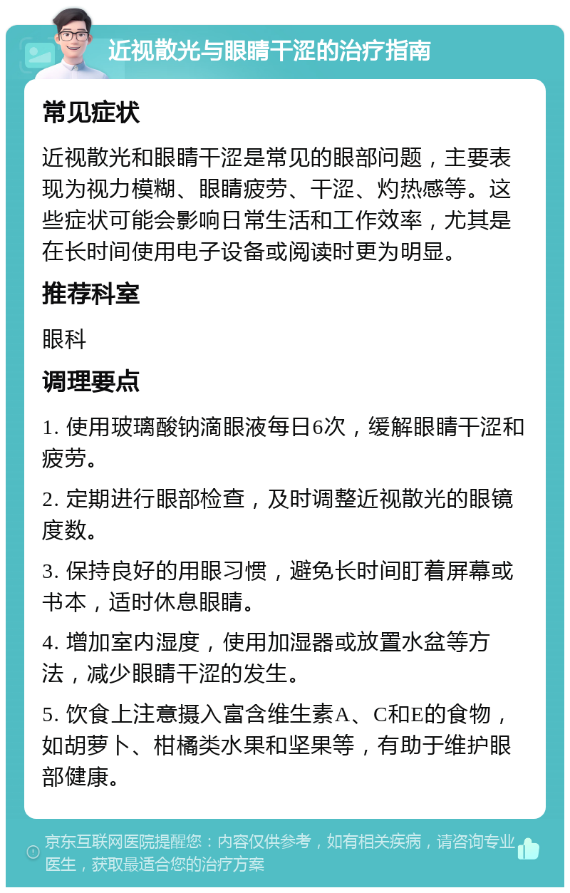 近视散光与眼睛干涩的治疗指南 常见症状 近视散光和眼睛干涩是常见的眼部问题，主要表现为视力模糊、眼睛疲劳、干涩、灼热感等。这些症状可能会影响日常生活和工作效率，尤其是在长时间使用电子设备或阅读时更为明显。 推荐科室 眼科 调理要点 1. 使用玻璃酸钠滴眼液每日6次，缓解眼睛干涩和疲劳。 2. 定期进行眼部检查，及时调整近视散光的眼镜度数。 3. 保持良好的用眼习惯，避免长时间盯着屏幕或书本，适时休息眼睛。 4. 增加室内湿度，使用加湿器或放置水盆等方法，减少眼睛干涩的发生。 5. 饮食上注意摄入富含维生素A、C和E的食物，如胡萝卜、柑橘类水果和坚果等，有助于维护眼部健康。