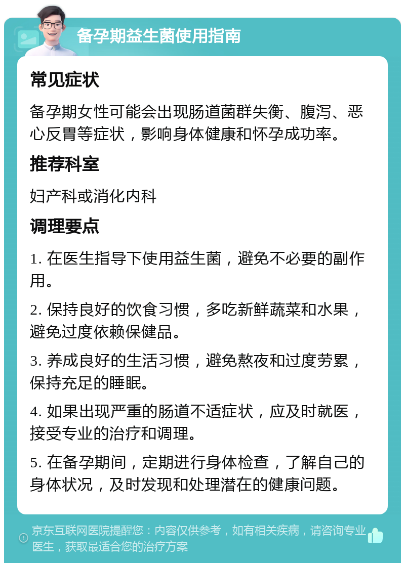 备孕期益生菌使用指南 常见症状 备孕期女性可能会出现肠道菌群失衡、腹泻、恶心反胃等症状，影响身体健康和怀孕成功率。 推荐科室 妇产科或消化内科 调理要点 1. 在医生指导下使用益生菌，避免不必要的副作用。 2. 保持良好的饮食习惯，多吃新鲜蔬菜和水果，避免过度依赖保健品。 3. 养成良好的生活习惯，避免熬夜和过度劳累，保持充足的睡眠。 4. 如果出现严重的肠道不适症状，应及时就医，接受专业的治疗和调理。 5. 在备孕期间，定期进行身体检查，了解自己的身体状况，及时发现和处理潜在的健康问题。