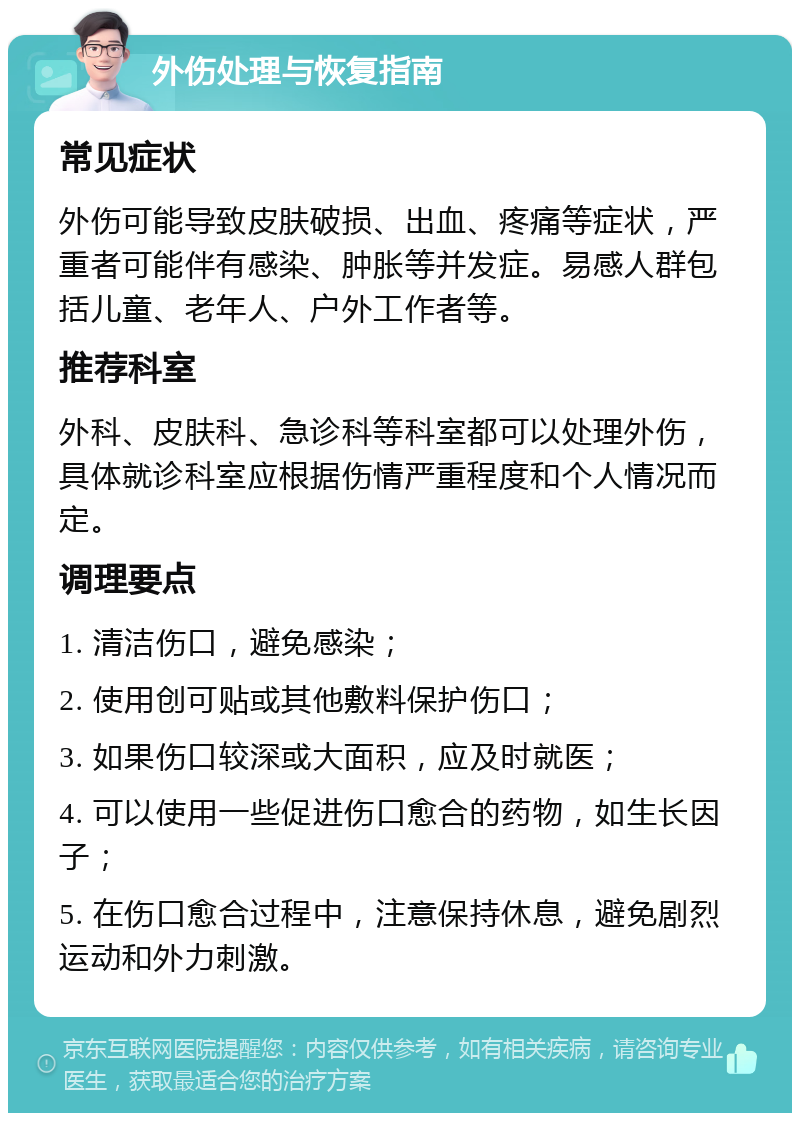 外伤处理与恢复指南 常见症状 外伤可能导致皮肤破损、出血、疼痛等症状，严重者可能伴有感染、肿胀等并发症。易感人群包括儿童、老年人、户外工作者等。 推荐科室 外科、皮肤科、急诊科等科室都可以处理外伤，具体就诊科室应根据伤情严重程度和个人情况而定。 调理要点 1. 清洁伤口，避免感染； 2. 使用创可贴或其他敷料保护伤口； 3. 如果伤口较深或大面积，应及时就医； 4. 可以使用一些促进伤口愈合的药物，如生长因子； 5. 在伤口愈合过程中，注意保持休息，避免剧烈运动和外力刺激。