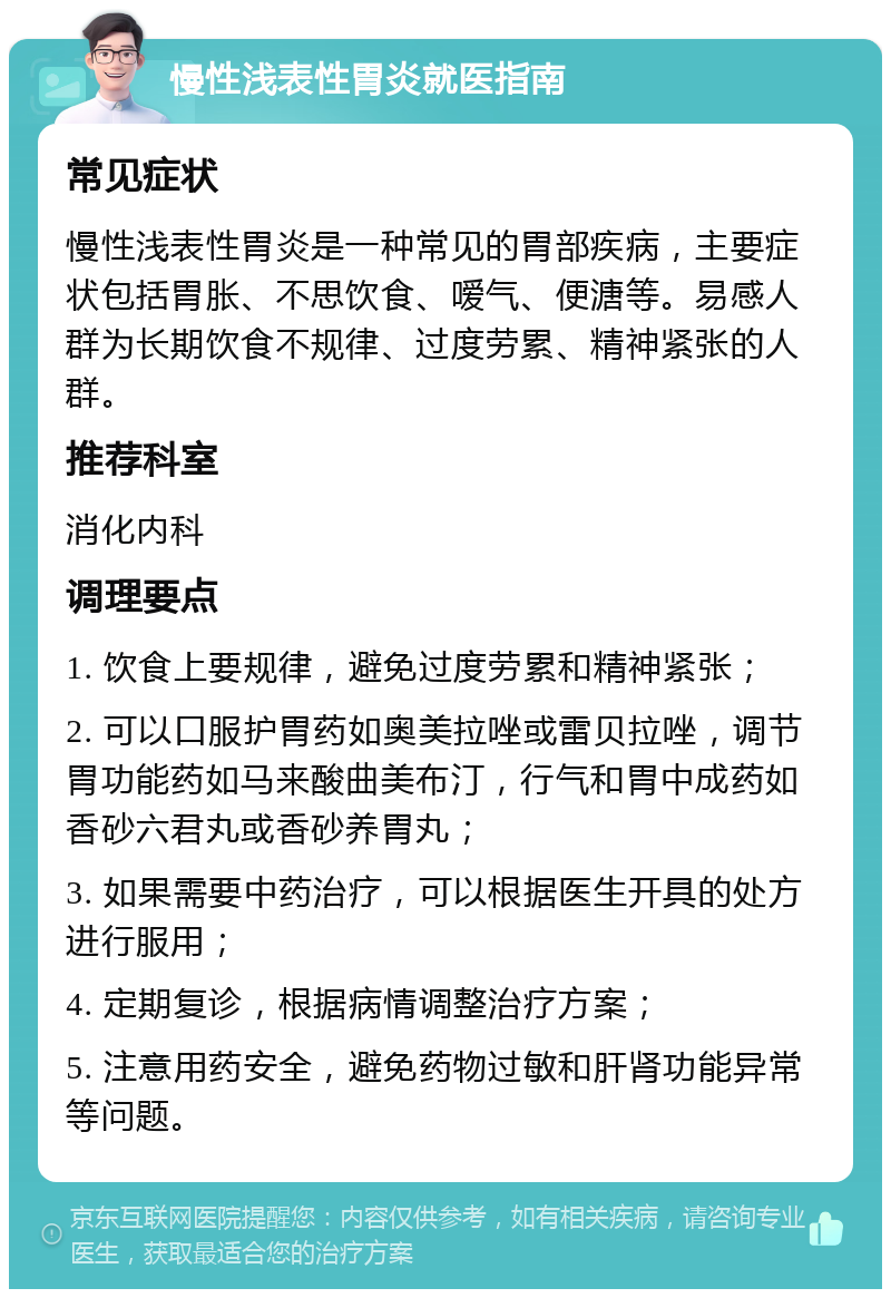 慢性浅表性胃炎就医指南 常见症状 慢性浅表性胃炎是一种常见的胃部疾病，主要症状包括胃胀、不思饮食、嗳气、便溏等。易感人群为长期饮食不规律、过度劳累、精神紧张的人群。 推荐科室 消化内科 调理要点 1. 饮食上要规律，避免过度劳累和精神紧张； 2. 可以口服护胃药如奥美拉唑或雷贝拉唑，调节胃功能药如马来酸曲美布汀，行气和胃中成药如香砂六君丸或香砂养胃丸； 3. 如果需要中药治疗，可以根据医生开具的处方进行服用； 4. 定期复诊，根据病情调整治疗方案； 5. 注意用药安全，避免药物过敏和肝肾功能异常等问题。