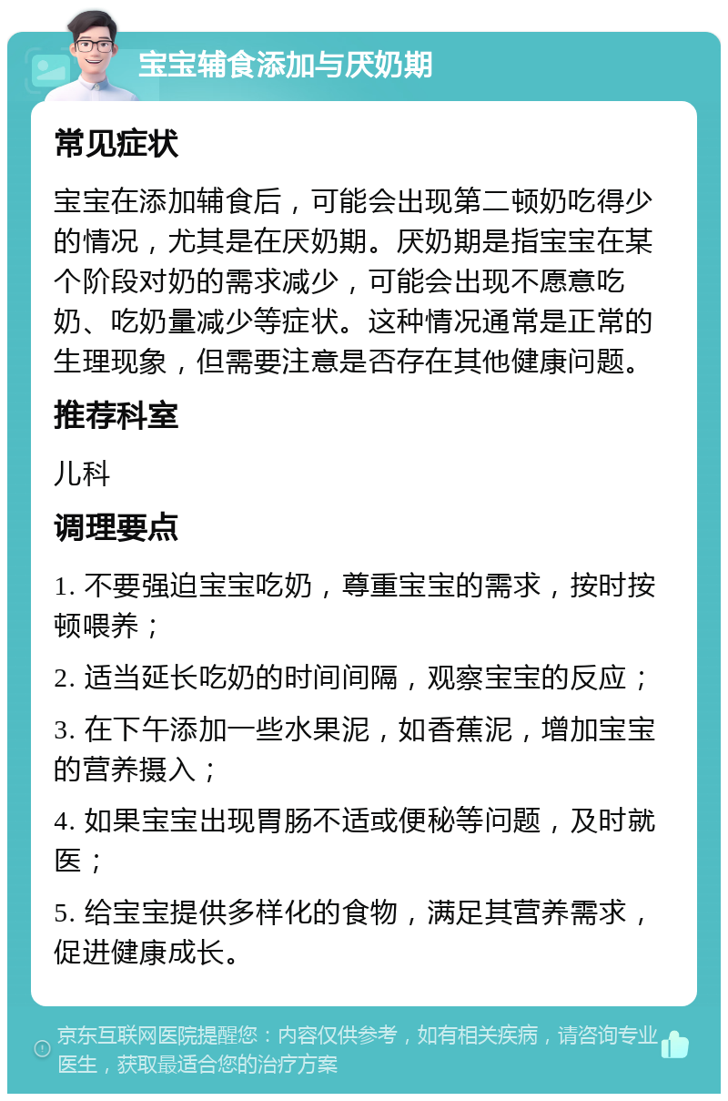 宝宝辅食添加与厌奶期 常见症状 宝宝在添加辅食后，可能会出现第二顿奶吃得少的情况，尤其是在厌奶期。厌奶期是指宝宝在某个阶段对奶的需求减少，可能会出现不愿意吃奶、吃奶量减少等症状。这种情况通常是正常的生理现象，但需要注意是否存在其他健康问题。 推荐科室 儿科 调理要点 1. 不要强迫宝宝吃奶，尊重宝宝的需求，按时按顿喂养； 2. 适当延长吃奶的时间间隔，观察宝宝的反应； 3. 在下午添加一些水果泥，如香蕉泥，增加宝宝的营养摄入； 4. 如果宝宝出现胃肠不适或便秘等问题，及时就医； 5. 给宝宝提供多样化的食物，满足其营养需求，促进健康成长。