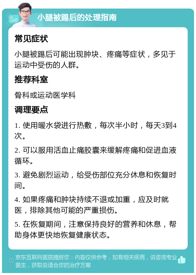 小腿被踢后的处理指南 常见症状 小腿被踢后可能出现肿块、疼痛等症状，多见于运动中受伤的人群。 推荐科室 骨科或运动医学科 调理要点 1. 使用暖水袋进行热敷，每次半小时，每天3到4次。 2. 可以服用活血止痛胶囊来缓解疼痛和促进血液循环。 3. 避免剧烈运动，给受伤部位充分休息和恢复时间。 4. 如果疼痛和肿块持续不退或加重，应及时就医，排除其他可能的严重损伤。 5. 在恢复期间，注意保持良好的营养和休息，帮助身体更快地恢复健康状态。