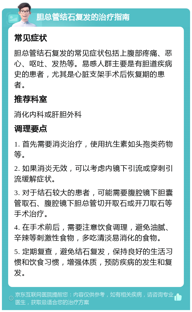 胆总管结石复发的治疗指南 常见症状 胆总管结石复发的常见症状包括上腹部疼痛、恶心、呕吐、发热等。易感人群主要是有胆道疾病史的患者，尤其是心脏支架手术后恢复期的患者。 推荐科室 消化内科或肝胆外科 调理要点 1. 首先需要消炎治疗，使用抗生素如头孢类药物等。 2. 如果消炎无效，可以考虑内镜下引流或穿刺引流缓解症状。 3. 对于结石较大的患者，可能需要腹腔镜下胆囊管取石、腹腔镜下胆总管切开取石或开刀取石等手术治疗。 4. 在手术前后，需要注意饮食调理，避免油腻、辛辣等刺激性食物，多吃清淡易消化的食物。 5. 定期复查，避免结石复发，保持良好的生活习惯和饮食习惯，增强体质，预防疾病的发生和复发。