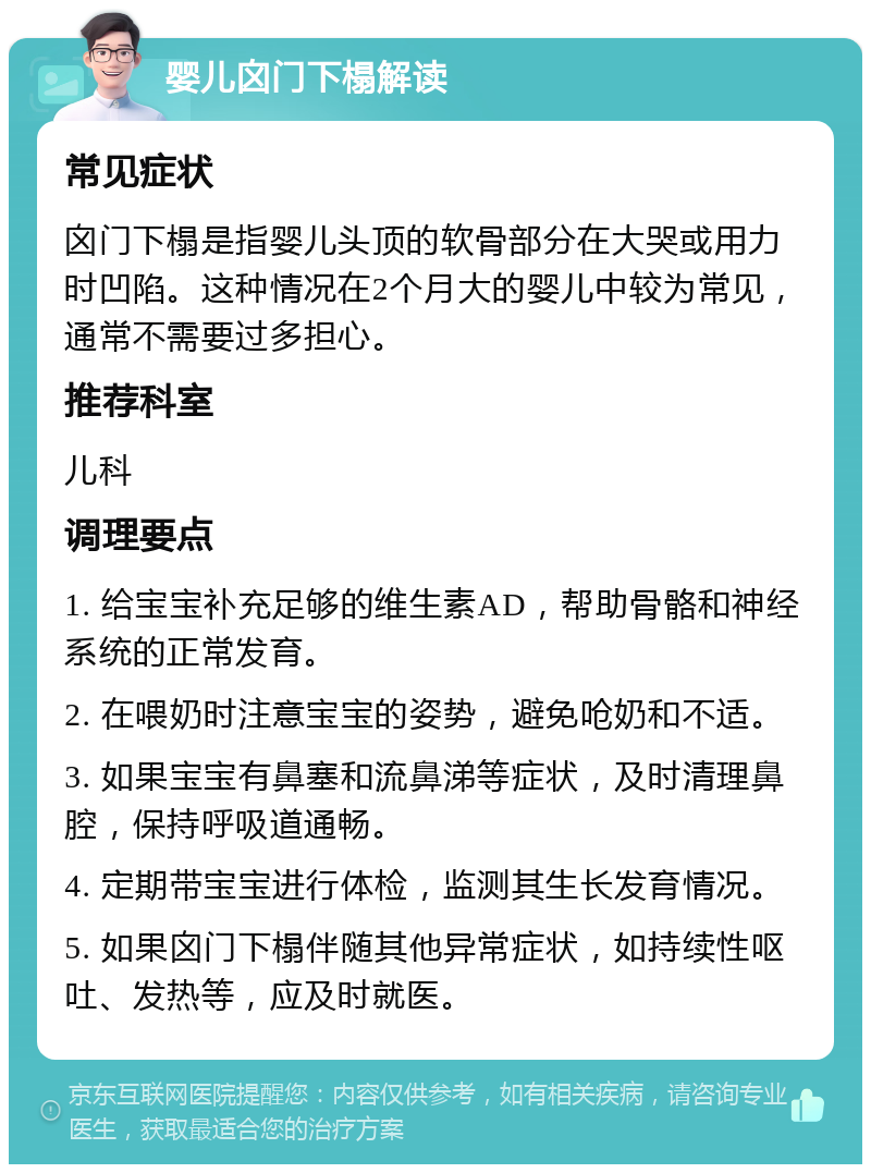 婴儿囟门下榻解读 常见症状 囟门下榻是指婴儿头顶的软骨部分在大哭或用力时凹陷。这种情况在2个月大的婴儿中较为常见，通常不需要过多担心。 推荐科室 儿科 调理要点 1. 给宝宝补充足够的维生素AD，帮助骨骼和神经系统的正常发育。 2. 在喂奶时注意宝宝的姿势，避免呛奶和不适。 3. 如果宝宝有鼻塞和流鼻涕等症状，及时清理鼻腔，保持呼吸道通畅。 4. 定期带宝宝进行体检，监测其生长发育情况。 5. 如果囟门下榻伴随其他异常症状，如持续性呕吐、发热等，应及时就医。