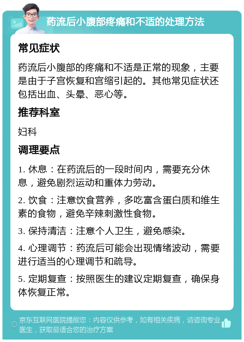 药流后小腹部疼痛和不适的处理方法 常见症状 药流后小腹部的疼痛和不适是正常的现象，主要是由于子宫恢复和宫缩引起的。其他常见症状还包括出血、头晕、恶心等。 推荐科室 妇科 调理要点 1. 休息：在药流后的一段时间内，需要充分休息，避免剧烈运动和重体力劳动。 2. 饮食：注意饮食营养，多吃富含蛋白质和维生素的食物，避免辛辣刺激性食物。 3. 保持清洁：注意个人卫生，避免感染。 4. 心理调节：药流后可能会出现情绪波动，需要进行适当的心理调节和疏导。 5. 定期复查：按照医生的建议定期复查，确保身体恢复正常。