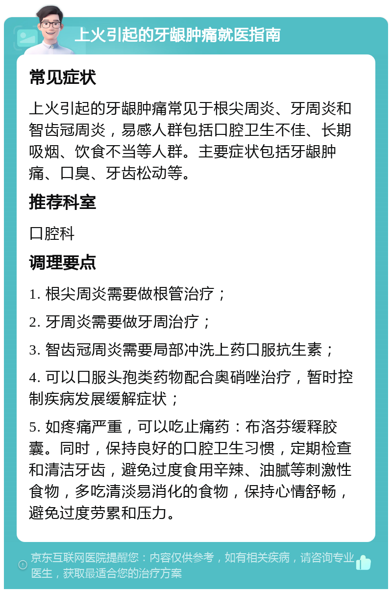 上火引起的牙龈肿痛就医指南 常见症状 上火引起的牙龈肿痛常见于根尖周炎、牙周炎和智齿冠周炎，易感人群包括口腔卫生不佳、长期吸烟、饮食不当等人群。主要症状包括牙龈肿痛、口臭、牙齿松动等。 推荐科室 口腔科 调理要点 1. 根尖周炎需要做根管治疗； 2. 牙周炎需要做牙周治疗； 3. 智齿冠周炎需要局部冲洗上药口服抗生素； 4. 可以口服头孢类药物配合奥硝唑治疗，暂时控制疾病发展缓解症状； 5. 如疼痛严重，可以吃止痛药：布洛芬缓释胶囊。同时，保持良好的口腔卫生习惯，定期检查和清洁牙齿，避免过度食用辛辣、油腻等刺激性食物，多吃清淡易消化的食物，保持心情舒畅，避免过度劳累和压力。